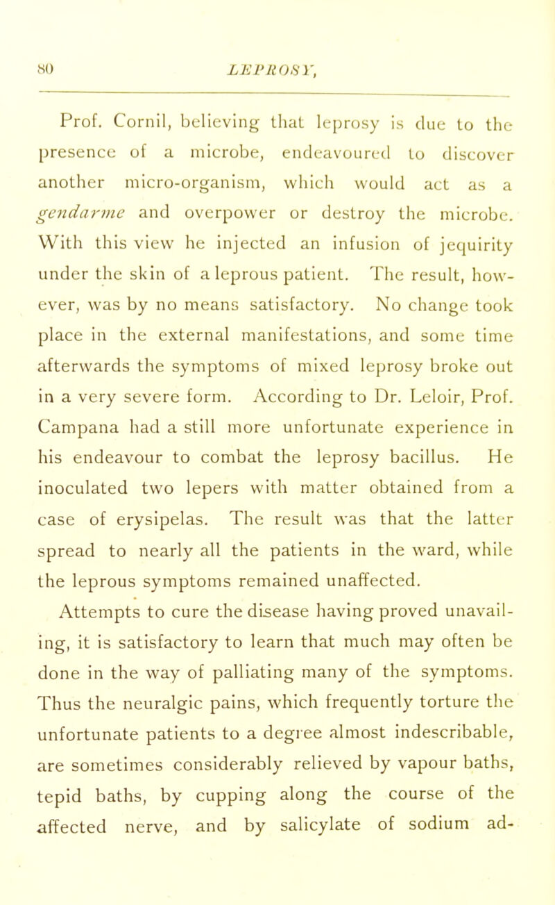 Prof. Cornil, believing that leprosy is due to tin- presence of a microbe, endeavoured to discover another micro-organism, which would act as a gendarme and overpower or destroy the microbe. With this view he injected an infusion of jequirity under the skin of a leprous patient. The result, how- ever, was by no means satisfactory. No change took place in the external manifestations, and some time afterwards the symptoms of mixed leprosy broke out in a very severe form. According to Dr. Leloir, Prof. Campana had a still more unfortunate experience in his endeavour to combat the leprosy bacillus. He inoculated two lepers with matter obtained from a case of erysipelas. The result was that the latter spread to nearly all the patients in the ward, while the leprous symptoms remained unaffected. Attempts to cure the disease having proved unavail- ing, it is satisfactory to learn that much may often be done in the way of palliating many of the symptoms. Thus the neuralgic pains, which frequently torture the unfortunate patients to a degree almost indescribable, are sometimes considerably relieved by vapour baths, tepid baths, by cupping along the course of the affected nerve, and by salicylate of sodium ad-