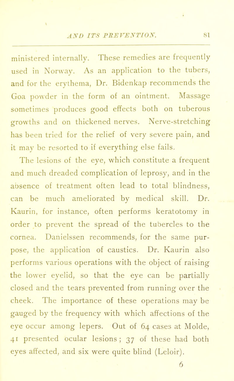 ministered internally. These remedies are frequently used in Norway. As an application to the tubers, and for the erythema, Dr. Bidenkap recommends the Goa powder in the form of an ointment. Massage sometimes produces good effects both on tuberous growths and on thickened nerves. Nerve-stretching has been tried for the relief of very severe pain, and it may be resorted to if everything else fails. The lesions of the eye, which constitute a frequent and much dreaded complication of leprosy, and in the absence of treatment often lead to total blindness, can be much ameliorated by medical skill. Dr. Kaurin, for instance, often performs keratotomy in order to prevent the spread of the tubercles to the cornea. Danielssen recommends, for the same pur- pose, the application of caustics. Dr. Kaurin also performs various operations with the object of raising the lower eyelid, so that the eye can be partially closed and the tears prevented from running over the cheek. The importance of these operations may be gauged by the frequency with which affections of the eye occur among lepers. Out of 64 cases at Molde, 41 presented ocular lesions; 37 of these had both eyes affected, and six were quite blind (Leloir). 6