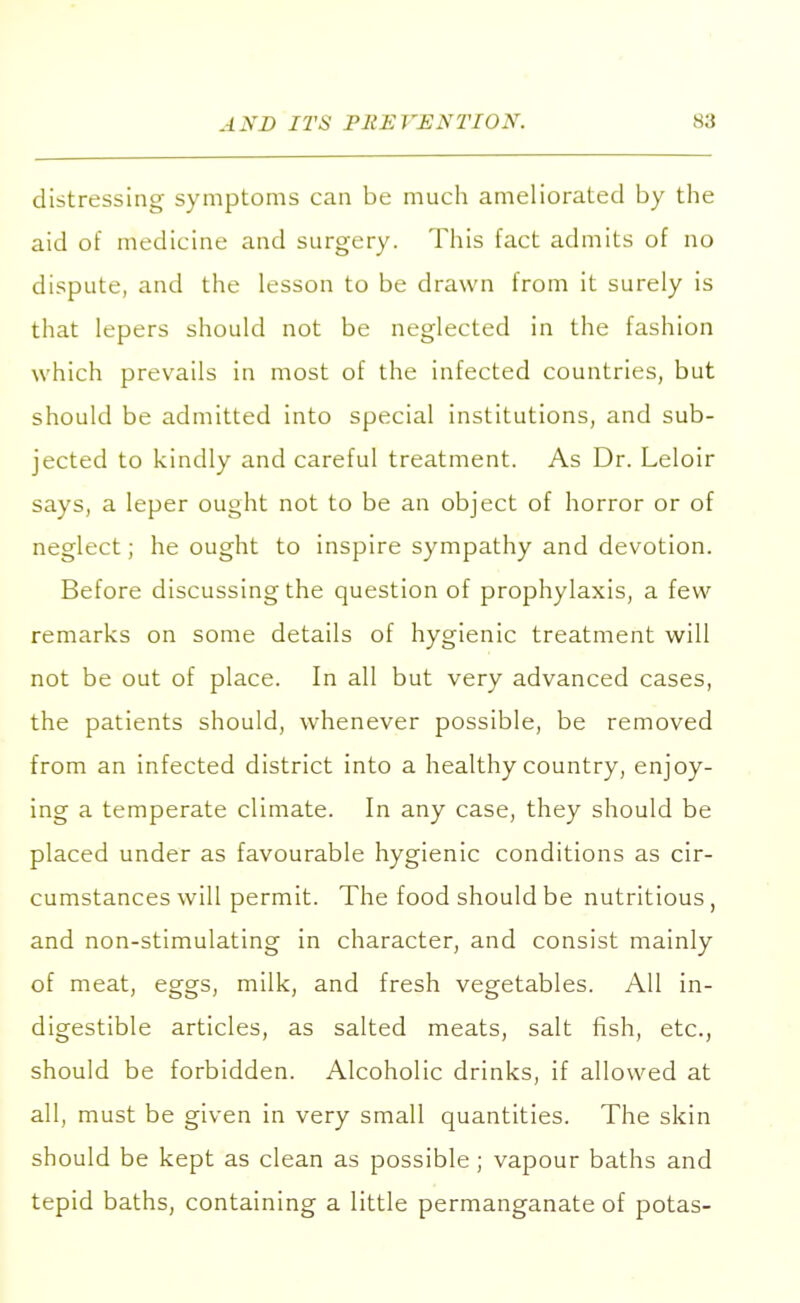 distressing symptoms can be much ameliorated by the aid of medicine and surgery. This fact admits of no dispute, and the lesson to be drawn from it surely is that lepers should not be neglected in the fashion which prevails in most of the infected countries, but should be admitted into special institutions, and sub- jected to kindly and careful treatment. As Dr. Leloir says, a leper ought not to be an object of horror or of neglect; he ought to inspire sympathy and devotion. Before discussing the question of prophylaxis, a few remarks on some details of hygienic treatment will not be out of place. In all but very advanced cases, the patients should, whenever possible, be removed from an infected district into a healthy country, enjoy- ing a temperate climate. In any case, they should be placed under as favourable hygienic conditions as cir- cumstances will permit. The food should be nutritious, and non-stimulating in character, and consist mainly of meat, eggs, milk, and fresh vegetables. All in- digestible articles, as salted meats, salt fish, etc., should be forbidden. Alcoholic drinks, if allowed at all, must be given in very small quantities. The skin should be kept as clean as possible; vapour baths and tepid baths, containing a little permanganate of potas-