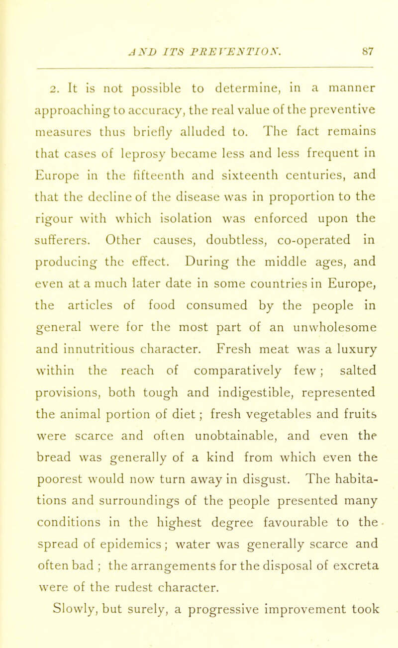 2. It is not possible to determine, in a manner approaching to acc uracy, the real value of the preventive measures thus briefly alluded to. The fact remains that cases of leprosy became less and less frequent in Europe in the fifteenth and sixteenth centuries, and that the decline of the disease was in proportion to the rigour with which isolation was enforced upon the sufferers. Other causes, doubtless, co-operated in producing the effect. During the middle ages, and even at a much later date in some countries in Europe, the articles of food consumed by the people in general were for the most part of an unwholesome and innutritious character. Fresh meat was a luxury within the reach of comparatively few; salted provisions, both tough and indigestible, represented the animal portion of diet; fresh vegetables and fruits were scarce and often unobtainable, and even the bread was generally of a kind from which even the poorest would now turn away in disgust. The habita- tions and surroundings of the people presented many conditions in the highest degree favourable to the spread of epidemics; water was generally scarce and often bad ; the arrangements for the disposal of excreta were of the rudest character. Slowly, but surely, a progressive improvement took