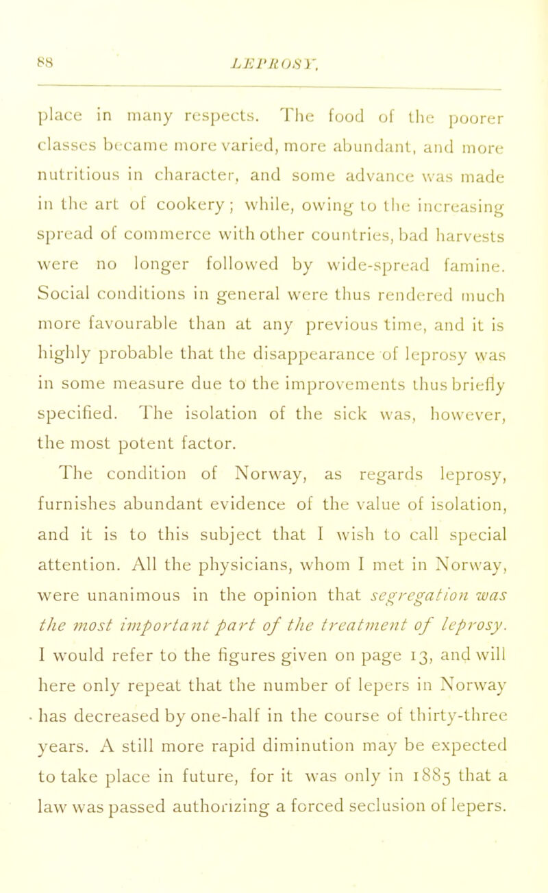 LISP ROSY, place in many respects. The food of the poorer classes became more varied, more abundant, and more nutritious in character, and some advance was made in the art of cookery; while, owing to the increasing- spread of commerce with other countries, bad harvests were no longer followed by wide-spread famine. Social conditions in general were thus rendered much more favourable than at any previous time, and it is highly probable that the disappearance of leprosy was in some measure due to the improvements thus briefly specified. The isolation of the sick was, however, the most potent factor. The condition of Norway, as regards leprosy, furnishes abundant evidence of the value of isolation, and it is to this subject that I wish to call special attention. All the physicians, whom I met in Norway, were unanimous in the opinion that segregation -was the most important part of the treatment of leprosy. I would refer to the figures given on page 13, and will here only repeat that the number of lepers in Norway has decreased by one-half in the course of thirty-three years. A still more rapid diminution may be expected to take place in future, for it was only in 1885 that a law was passed authorizing a forced seclusion of lepers.