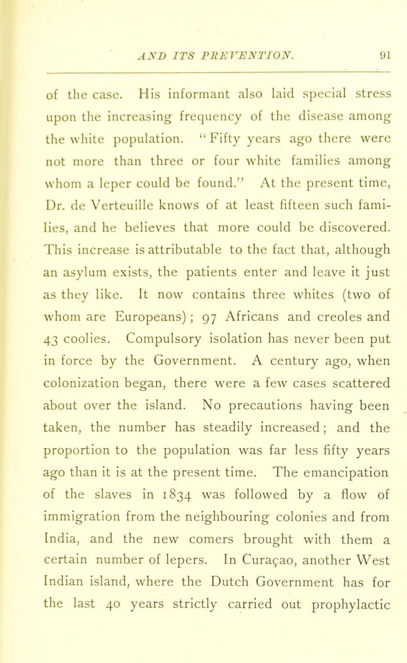 of the case. His informant also laid special stress upon the increasing frequency of the disease among the white population.  Fifty years ago there were not more than three or four white families among whom a leper could be found. At the present time, Dr. de Verteuille knows of at least fifteen such fami- lies, and he believes that more could be discovered. This increase is attributable to the fact that, although an asylum exists, the patients enter and leave it just as they like. It now contains three whites (two of whom are Europeans) ; 97 Africans and Creoles and 43 coolies. Compulsory isolation has never been put in force by the Government. A century ago, when colonization began, there were a few cases scattered about over the island. No precautions having been taken, the number has steadily increased; and the proportion to the population was far less fifty years ago than it is at the present time. The emancipation of the slaves in 1834 was followed by a flow of immigration from the neighbouring colonies and from India, and the new comers brought with them a certain number of lepers. In Curacao, another West Indian island, where the Dutch Government has for the last 40 years strictly carried out prophylactic