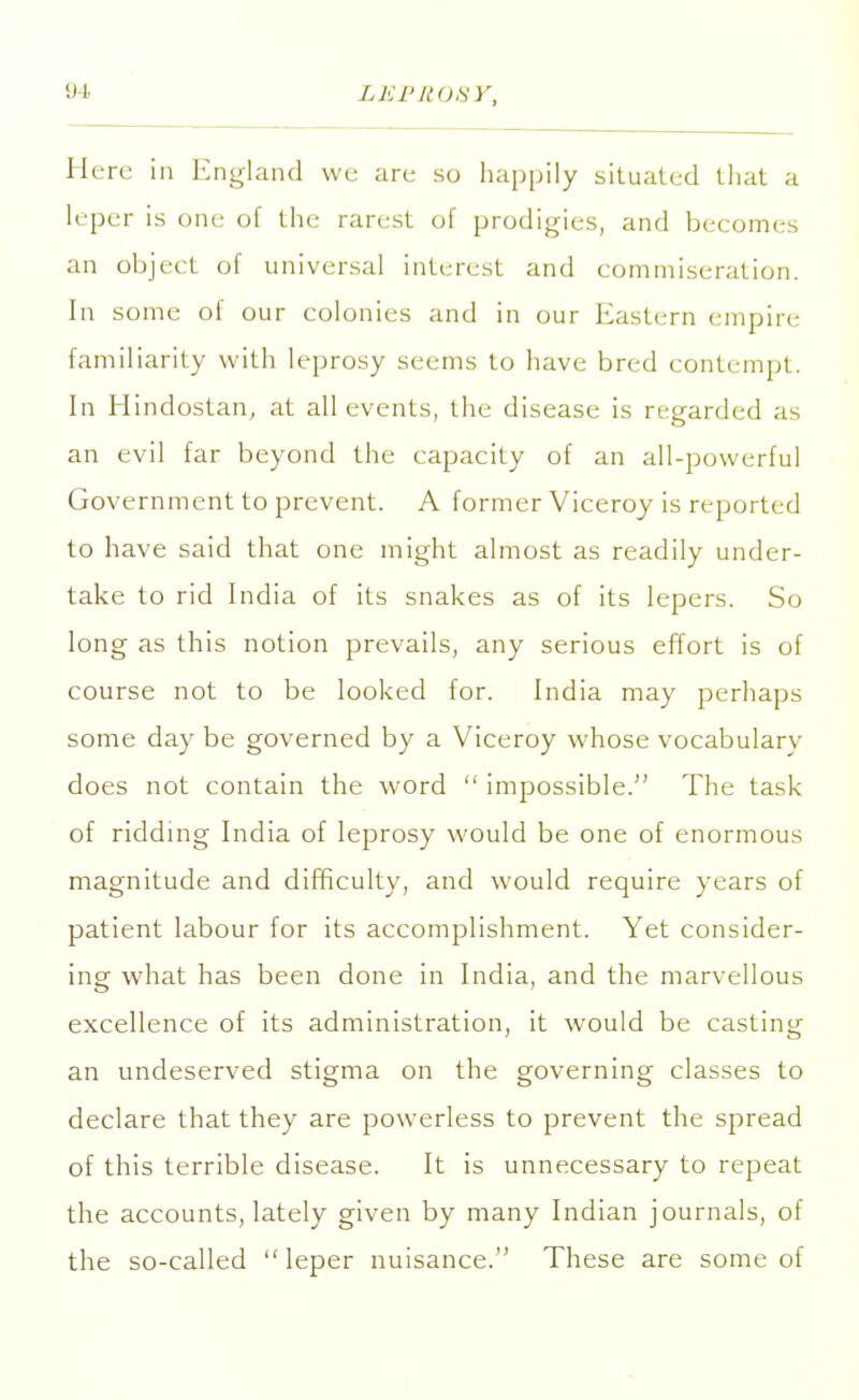 Here in England we are so happily situated that a leper is one of the rarest of prodigies, and becomes an object of universal interest and commiseration. In some oi our colonies and in our Eastern empire familiarity with leprosy seems to have bred contempt. In Hindostan, at all events, the disease is regarded as an evil far beyond the capacity of an all-powerful Government to prevent. A former Viceroy is reported to have said that one might almost as readily under- take to rid India of its snakes as of its lepers. So long as this notion prevails, any serious effort is of course not to be looked for. India may perhaps some day be governed by a Viceroy whose vocabulary does not contain the word  impossible. The task of ridding India of leprosy would be one of enormous magnitude and difficulty, and would require years of patient labour for its accomplishment. Yet consider- ing what has been done in India, and the marvellous excellence of its administration, it would be casting an undeserved stigma on the governing classes to declare that they are powerless to prevent the spread of this terrible disease. It is unnecessary to repeat the accounts, lately given by many Indian journals, of the so-called  leper nuisance. These are some of