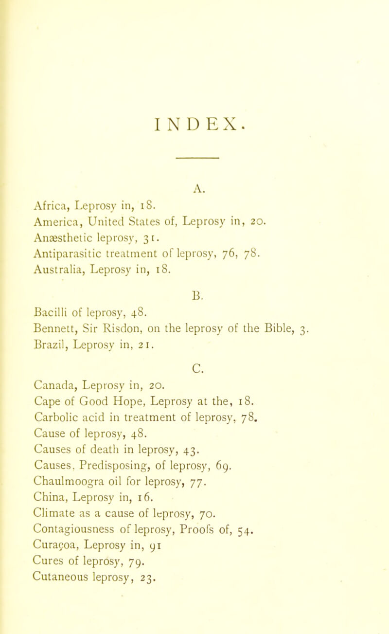 INDEX. A. Africa, Leprosy in, iS. America, United States of, Leprosy in, 20. Anesthetic leprosy, 31. Antiparasitic treatment of leprosy, 76, 78. Australia, Leprosy in, 18. B. Bacilli of leprosy, 48. Bennett, Sir Risdon, on the leprosy of the Bible, 3. Brazil, Leprosy in, 21. C. Canada, Leprosy in, 20. Cape of Good Hope, Leprosy at the, 18. Carbolic acid in treatment of leprosy, 78. Cause of leprosy, 48. Causes of death in leprosy, 43. Causes. Predisposing, of leprosy, 69. Chaulmoogra oil for leprosy, 77. China, Leprosy in, 16. Climate as a cause of leprosy, 70. Contagiousness of leprosy, Proofs of, 54. Curacoa, Leprosy in, yi Cures of leprosy, 79. Cutaneous leprosy, 23.