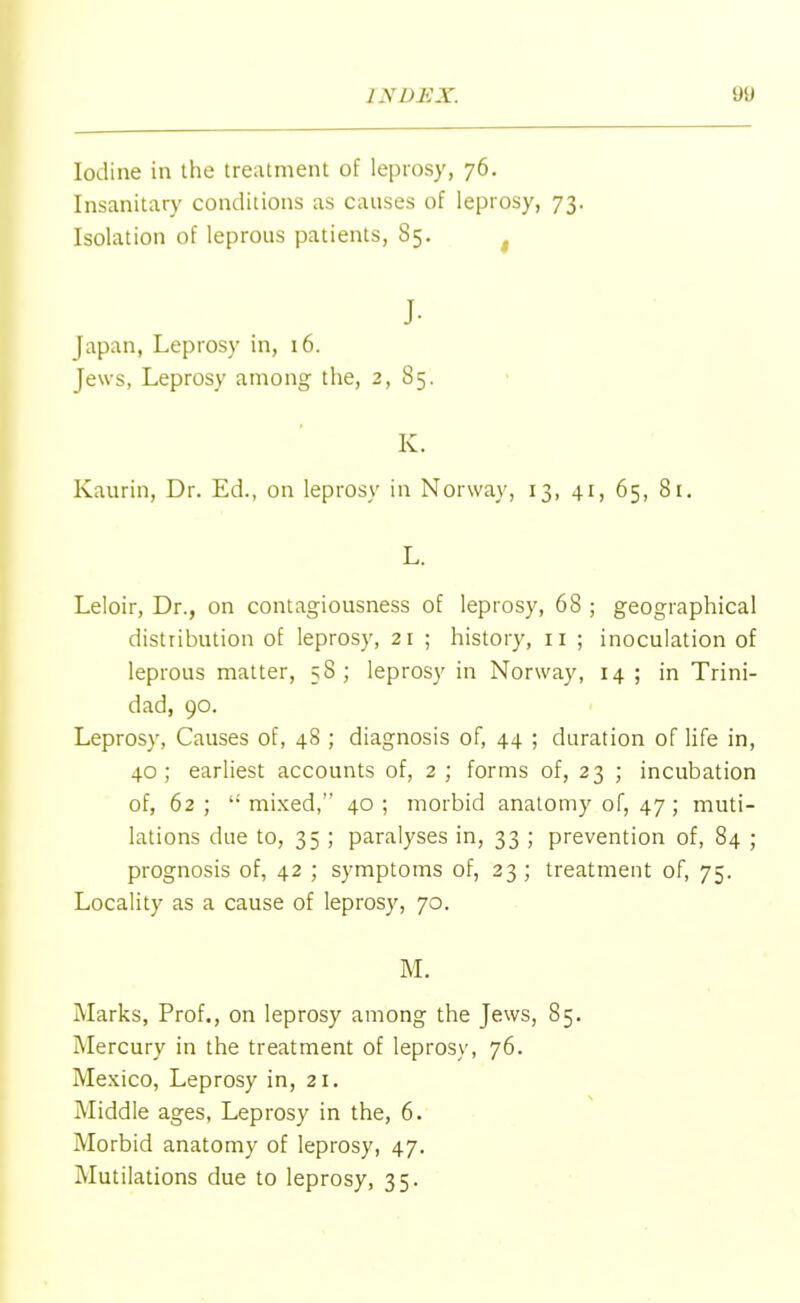 Iodine in the treatment of leprosy, 76. Insanitary conditions as causes of leprosy, 73. Isolation of leprous patients, 85. f J- Japan, Leprosy in, 16. Jews, Leprosy among the, 2, 85. K. Kaurin, Dr. Ed., on leprosy in Norway, 13, 41, 65, 81. L. Leloir, Dr., on contagiousness of leprosy, 68 ; geographical distribution of leprosy, 21 ; history, n ; inoculation of leprous matter, 58; leprosy in Norway, 14 ; in Trini- dad, 90. Leprosy, Causes of, 48 ; diagnosis of, 44 ; duration of life in, 40; earliest accounts of, 2 ; forms of, 23 ; incubation of, 62; mixed, 40; morbid anatomy of, 47 ; muti- lations due to, 35 ; paralyses in, 33 ; prevention of, 84 ; prognosis of, 42 ; symptoms of, 23 ; treatment of, 75. Locality as a cause of leprosy, 70. M. Marks, Prof., on leprosy among the Jews, 85. Mercury in the treatment of leprosy, 76. Mexico, Leprosy in, 21. Middle ages, Leprosy in the, 6. Morbid anatomy of leprosy, 47. Mutilations due to leprosy, 35.