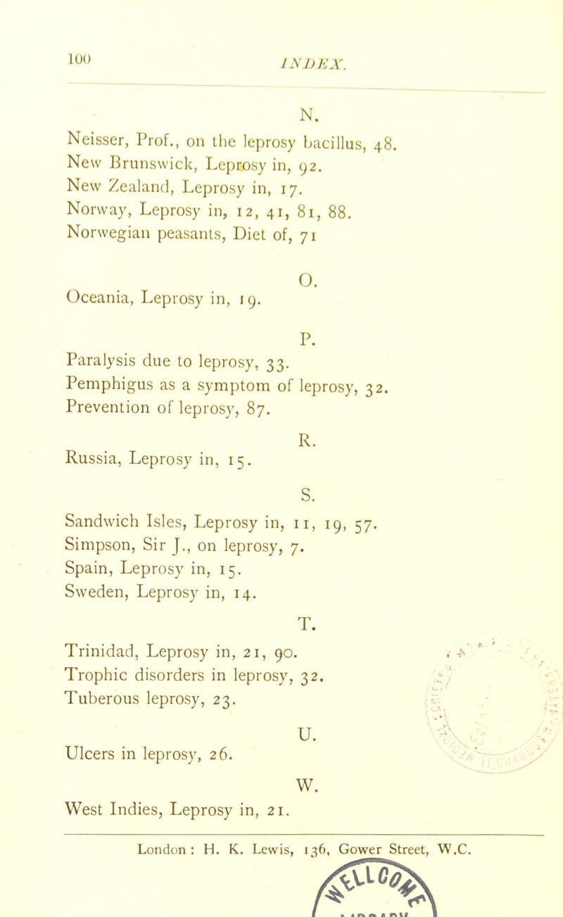 N. Neisser, Prof., on the leprosy bacillus, 48. New Brunswick, Leprosy in, 92. New Zealand, Leprosy in, 17. Norway, Leprosy in, 12, 41, 81, 88. Norwegian peasants, Diet of, 71 O. Oceania, Leprosy in, 19. P. Paralysis due to leprosy, 33. Pemphigus as a symptom of leprosy, 32. Prevention of leprosy, 87. R. Russia, Leprosy in, 15. S. Sandwich Isles, Leprosy in, n, 19, 57. Simpson, Sir J., on leprosy, 7. Spain, Leprosy in, 15. Sweden, Leprosy in, 14. T. Trinidad, Leprosy in, 21, 90. Trophic disorders in leprosy, 32. Tuberous leprosy, 23. U. Ulcers in leprosy, 26. W. West Indies, Leprosy in, 21. London: H. K. Lewis, 136, Gower Street, W.C.