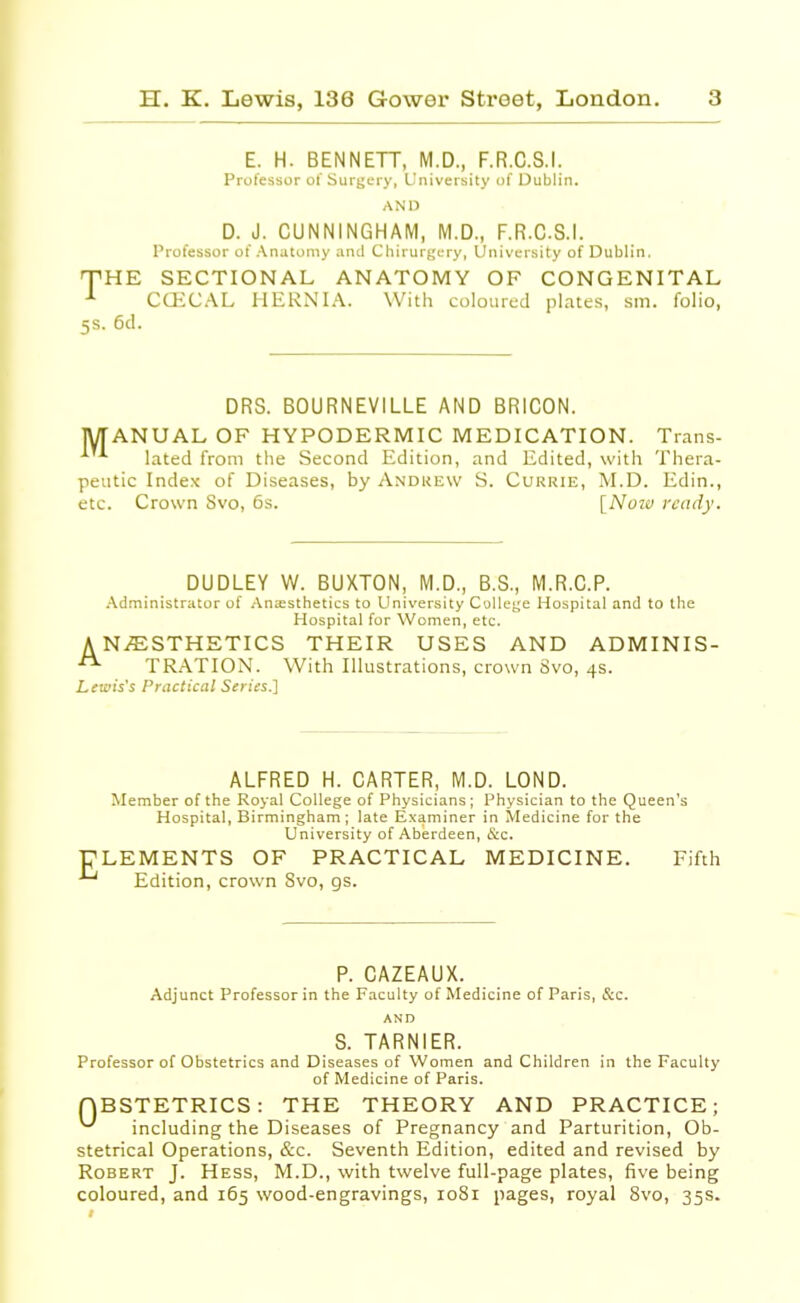 E. H. BENNETT, M.D., F.R.C.S.I. Professor of Surgery, University of Dublin. AND D. J. CUNNINGHAM, M.D., F.R.C.S.I. Professor of Anatomy and Chirurgery, University of Dublin. 'THE SECTIONAL ANATOMY OF CONGENITAL 1 CCECAL HERNIA. With coloured plates, sin. folio, 5s. 6d. DRS. BOURNEVILLE AND BRICON. MANUAL OF HYPODERMIC MEDICATION. Trans- A lated from the Second Edition, and Edited, with Thera- peutic Index of Diseases, by Andrew S. Currie, M.D. Edin., etc. Crown Svo, 6s. [Nozu ready. DUDLEY W. BUXTON, M.D., B.S., M.R.C.P. Administrator of Anaesthetics to University College Hospital and to the Hospital for Women, etc. A N/ESTHETICS THEIR USES AND ADMINIS- TRATION. With Illustrations, crown Svo, 4s. Lewis's Practical Series.] ALFRED H. CARTER, M.D. LOND. Member of the Royal College of Physicians; Physician to the Queen's Hospital, Birmingham ; late Examiner in Medicine for the University of Aberdeen, &c. ELEMENTS OF PRACTICAL MEDICINE. Fifth Edition, crown Svo, gs. P. CAZEAUX. Adjunct Professor in the Faculty of Medicine of Paris, &c. AND S. TARNIER. Professor of Obstetrics and Diseases of Women and Children in the Faculty of Medicine of Paris. QBSTETRICS: THE THEORY AND PRACTICE; ^ including the Diseases of Pregnancy and Parturition, Ob- stetrical Operations, &c. Seventh Edition, edited and revised by Robert J. Hess, M.D., with twelve full-page plates, five being coloured, and 165 wood-engravings, 1081 pages, royal 8vo, 35s.