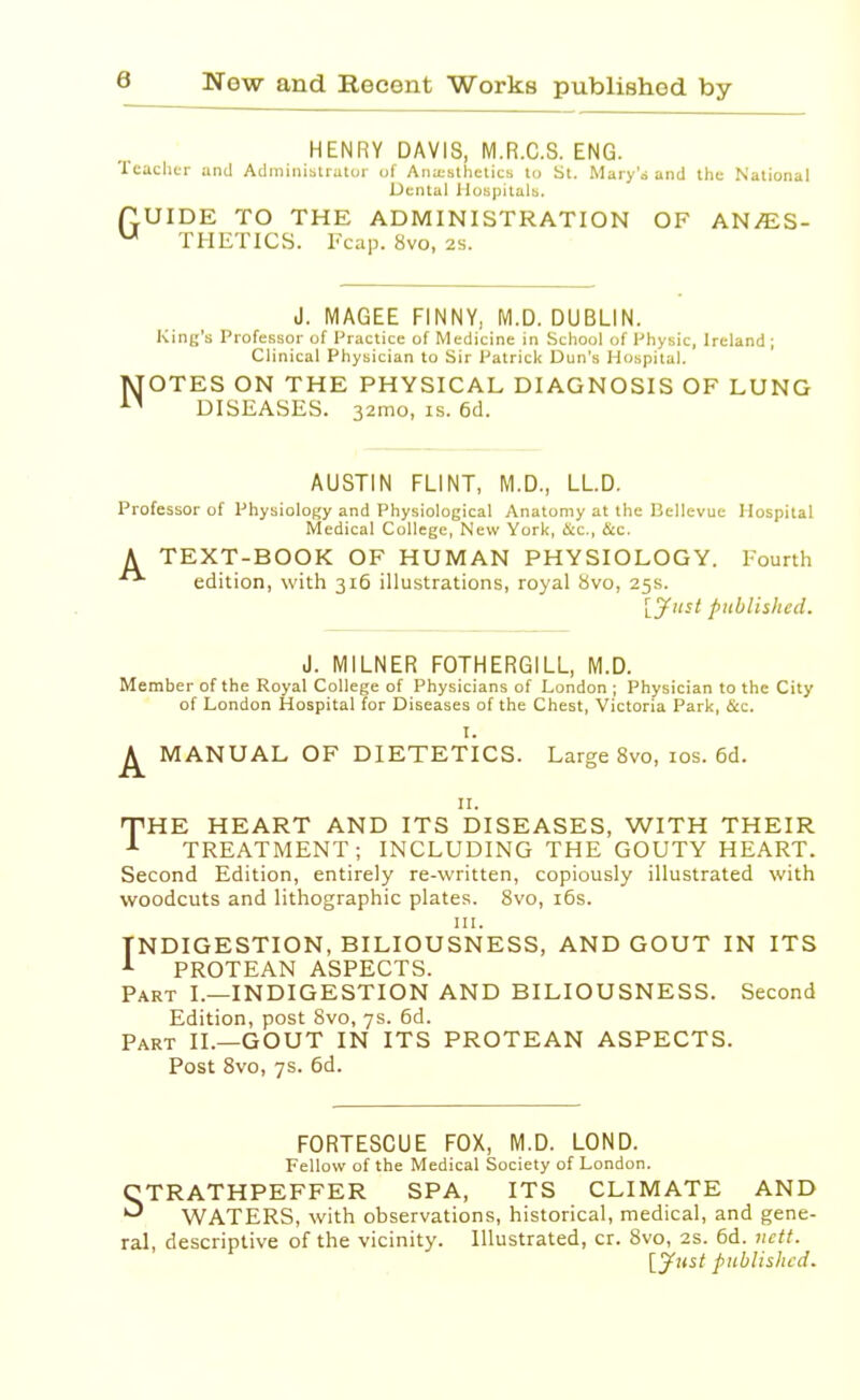 HENRY DAVIS, M.R.C.S. ENG. Teacher and Administrator of Anaesthetics to St. Mary's and the National Dental Hospitals. TUIDE TO THE ADMINISTRATION OF AN/ES- u THETICS. Fcap. 8vo, 2s. N J. MAGEE FINNY, M.D. DUBLIN. King's Professor of Practice of Medicine in School of Physic, Ireland ; Clinical Physician to Sir Patrick Dun's Hospital. OTES ON THE PHYSICAL DIAGNOSIS OF LUNG DISEASES. 32mo, is. 6d. AUSTIN FLINT, M.D., LL.D. Professor of Physiology and Physiological Anatomy at the Uellevue Hospital Medical College, New York, flee, ficc. A TEXT-BOOK OF HUMAN PHYSIOLOGY. Fourth edition, with 316 illustrations, royal 8vo, 25s. {Just published. J. MILNER FOTHERGILL, M.D. Member of the Royal College of Physicians of London ; Physician to the City of London Hospital for Diseases of the Chest, Victoria Park, &c. I. ^ MANUAL OF DIETETICS. Large 8vo, 10s. 6d. 11. THE HEART AND ITS DISEASES, WITH THEIR 1 TREATMENT; INCLUDING THE GOUTY HEART. Second Edition, entirely re-written, copiously illustrated with woodcuts and lithographic plates. 8vo, 16s. in. INDIGESTION, BILIOUSNESS, AND GOUT IN ITS 1 PROTEAN ASPECTS. Part I.—INDIGESTION AND BILIOUSNESS. Second Edition, post 8vo, 7s. 6d. Part II.—GOUT IN ITS PROTEAN ASPECTS. Post 8vo, 7s. 6d. FORTESCUE FOX, M.D. LOND. Fellow of the Medical Society of London. CTRATHPEFFER SPA, ITS CLIMATE AND ^ WATERS, with observations, historical, medical, and gene- ral, descriptive of the vicinity. Illustrated, cr. 8vo, 2s. 6d. nctt. [Just published.