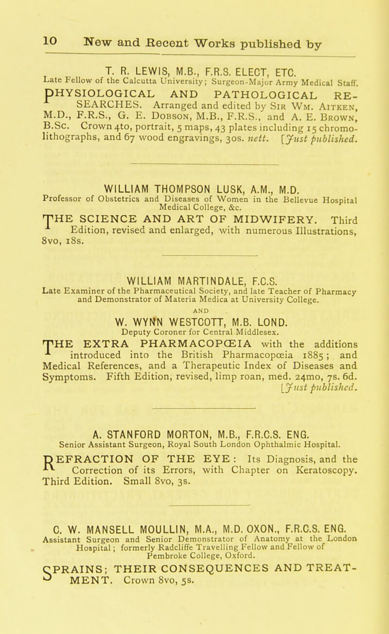 T. R. LEWIS, M.B., F.R.S. ELECT, ETC. Late Fellow of the Calcutta University; Surgeon-Major Army Medical Staff. DHYSIOLOGICAL AND PATHOLOGICAL RE- SEARCHES. Arranged and edited by Sir Wm. Aitken, M.D., F.R.S., G. E. Dobson, M.B., F.R.S., and A. E. Brown, B.Sc. Crown 4to, portrait, 5 maps, 43 plates including 15 chromo- lithographs, and 67 wood engravings, 30s. nett. [Just published. WILLIAM THOMPSON LUSK, A.M., M.D. Professor of Obstetrics and Diseases of Women in the Bellevue Hospital Medical College, &c. THE SCIENCE AND ART OF MIDWIFERY. Third Edition, revised and enlarged, with numerous Illustrations, 8vo, 18s. WILLIAM MARTINDALE, F.C.S. Late Examiner of the Pharmaceutical Society, and late Teacher of Pharmacy and Demonstrator of Materia Medica at University College. AND W. WYMN WESTCOTT, M.B. LOND. Deputy Coroner for Central Middlesex. THE EXTRA PHARMACOPOEIA with the additions introduced into the British Pharmacopoeia 1885 ; and Medical References, and a Therapeutic Index of Diseases and Symptoms. Fifth Edition, revised, limp roan, med. 241110, 7s. 6d. [Just published. A. STANFORD MORTON, M.B., F.R.C.S. ENG. Senior Assistant Surgeon, Royal South London Ophthalmic Hospital. DEFRACTION OF THE EYE: Its Diagnosis, and the Correction of its Errors, with Chapter on Keratoscopy. Third Edition. Small 8vo, 3s. C. W. MANSELL MOULLIN, M.A., M.D. OXON., F.R.C.S. ENG. Assistant Surgeon and Senior Demonstrator of Anatomy at the London Hospital; formerly Radcliffe Travelling Fellow and Fellow of Pembroke College, Oxford. CPRAINS; THEIR CONSEQUENCES AND TREAT- MENT. Crown 8vo, 5s.