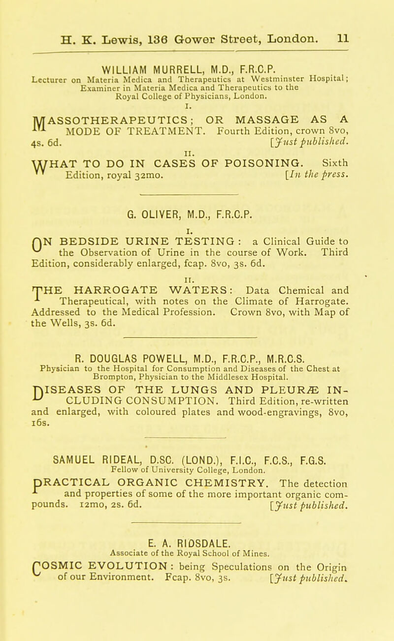 WILLIAM MURRELL, M.D., F.R.C.P. Lecturer on Materia Medica and Therapeutics at Westminster Hospital; Examiner in Materia Medica and Therapeutics to the Royal College of Physicians, London. I. MASSOTHERAPEUTICS; OR MASSAGE AS A iT1 MODE OF TREATMENT. Fourth Edition, crown 8vo, 4s. 6d. [Just published. ii. WHAT TO DO IN CASES OF POISONING. Sixth Edition, royal 32010. [In the press. G. OLIVER, M.D., F.R.C.P. 1. QN BEDSIDE URINE TESTING : a Clinical Guide to the Observation of Urine in the course of Work. Third Edition, considerably enlarged, fcap. 8vo, 3s. 6d. 11. THE HARROGATE WATERS: Data Chemical and Therapeutical, with notes on the Climate of Harrogate. Addressed to the Medical Profession. Crown 8vo, with Map of the Wells, 3s. 6d. R. DOUGLAS POWELL, M.D., F.R.C.P., M.R.C.S. Physician to the Hospital for Consumption and Diseases of the Chest at Brompton, Physician to the Middlesex Hospital. f\ISEASES OF THE LUNGS AND PLEURA IN- u CLUDING CONSUMPTION. Third Edition, re-written and enlarged, with coloured plates and wood-engravings, 8vo, 16s. SAMUEL RIDEAL, D.SC. (LOND.), F.I.C., F.C.S., F.G.S. Fellow of University College, London. DRACTICAL ORGANIC CHEMISTRY. The detection *■ and properties of some of the more important organic com- pounds. i2mo, 2s. 6d. [Just published. E. A. RIOSDALE. Associate of the Royal School of Mines. POSMIC EVOLUTION : being Speculations on the Origin ^ of our Environment. Fcap. 8vo, 3s. [Just published.