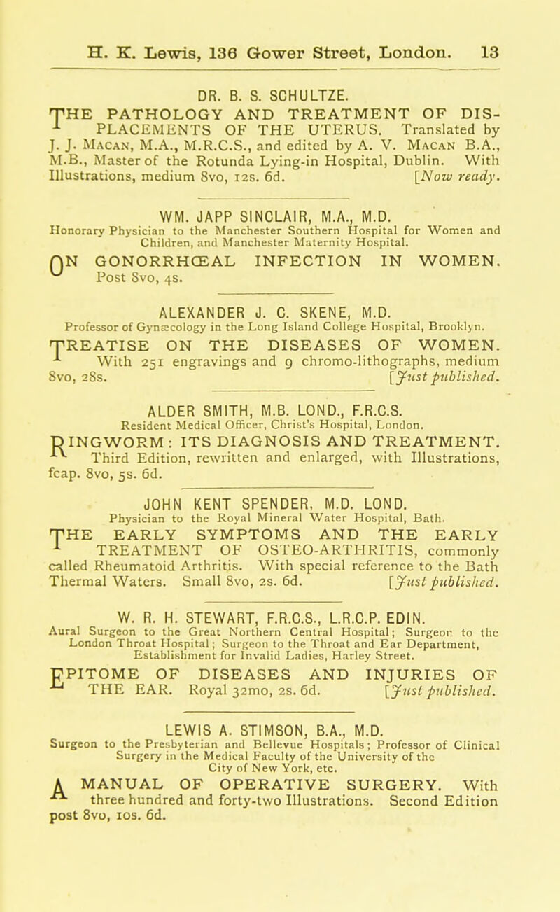 DR. B. S. SCHULTZE. THE PATHOLOGY AND TREATMENT OF DIS- 1 PLACEMENTS OF THE UTERUS. Translated by J. J. Macan, M.A., M.R.C.S., and edited by A. V. Macan B.A., M.B., Master of the Rotunda Lying-in Hospital, Dublin. With Illustrations, medium 8vo, 12s. 6d. [Now ready. WM. JAPP SINCLAIR, M.A., M.D. Honorary Physician to the Manchester Southern Hospital for Women and Children, and Manchester Maternity Hospital. QN GONORRHCEAL INFECTION IN WOMEN. Post Svo, 4s. ALEXANDER J. C. SKENE, M.D. Professor of Gynecology in the Long Island College Hospital, Brooklyn. 'TREATISE ON THE DISEASES OF WOMEN. With 251 engravings and 9 chromo-lithographs, medium 8vo, 28s. [Just published. ALDER SMITH, M.B. LOND., F.R.C.S. Resident Medical Officer, Christ's Hospital, London. DINGWORM : ITS DIAGNOSIS AND TREATMENT. A*- Third Edition, rewritten and enlarged, with Illustrations, fcap. 8vo, 5s. 6d. JOHN KENT SPENDER, M.D. LOND. Physician to the Royal Mineral Water Hospital, Bath. THE EARLY SYMPTOMS AND THE EARLY 1 TREATMENT OF OSTEO-ARTHRITIS, commonly called Rheumatoid Arthritis. With special reference to the Bath Thermal Waters. Small 8vo, 2s. 6d. [Just published. W. R. H. STEWART, F.R.C.S., L.R.C.P. EDIN. Aural Surgeon to the Great Northern Central Hospital; Surgeon to the London Throat Hospital; Surgeon to the Throat and Ear Department, Establishment for Invalid Ladies, Harley Street. UPITOME OF DISEASES AND INJURIES OF u THE EAR. Royal 32mo, 2s. 6d. [Just published. LEWIS A. STIMSON, B.A., M.D. Surgeon to the Presbyterian and Bellevue Hospitals; Professor of Clinical Surgery in the Medical Faculty of the University of the City of New York, etc. A MANUAL OF OPERATIVE SURGERY. With three hundred and forty-two Illustrations. Second Edition post 8vo, 10s. 6d.