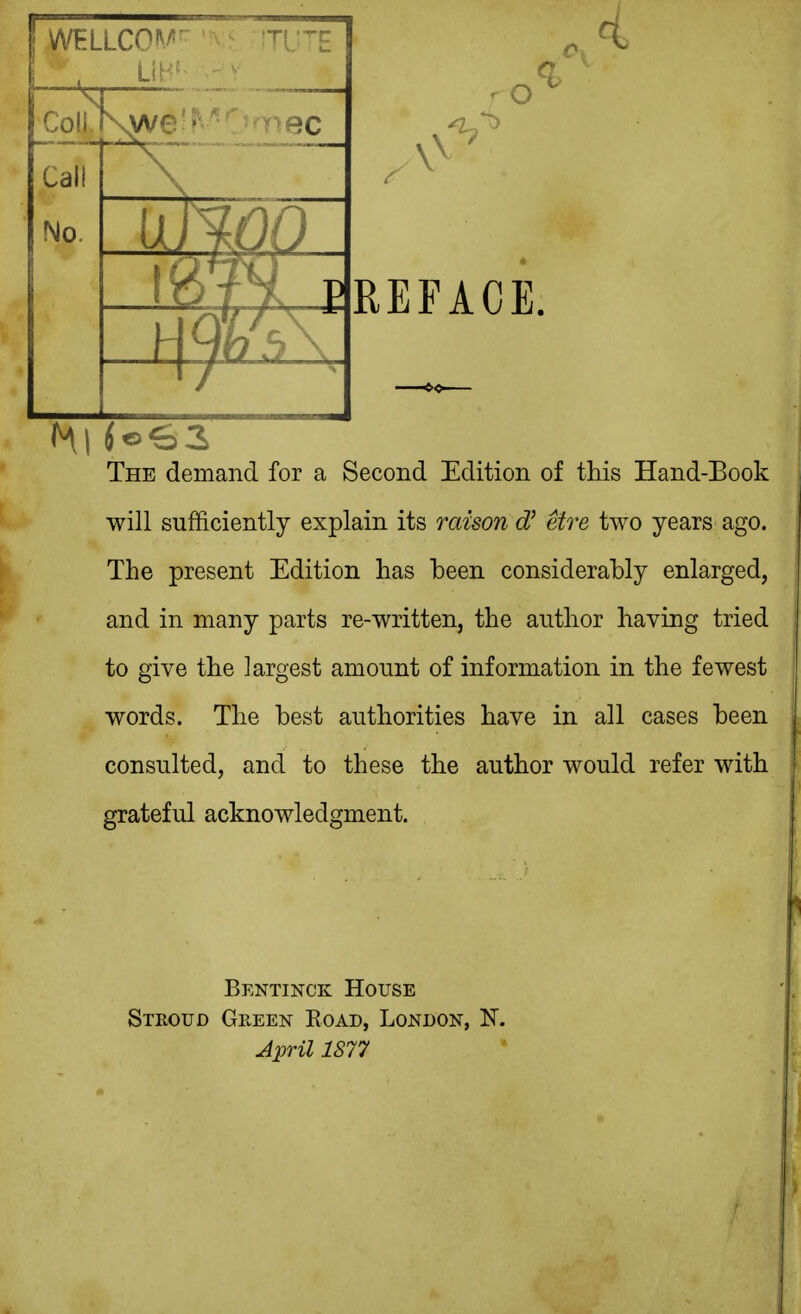 The demand for a Second Edition of this Hand-Eook will sufficiently explain its mison dJ etre two years ago. The present Edition has been considerably enlarged, and in many parts re-written, the author having tried to give the largest amount of information in the fewest words. The best authorities have in all cases been consulted, and to these the author would refer with grateful acknowledgment. Bentinck House Stroud Green Road, London, N. April 1S77