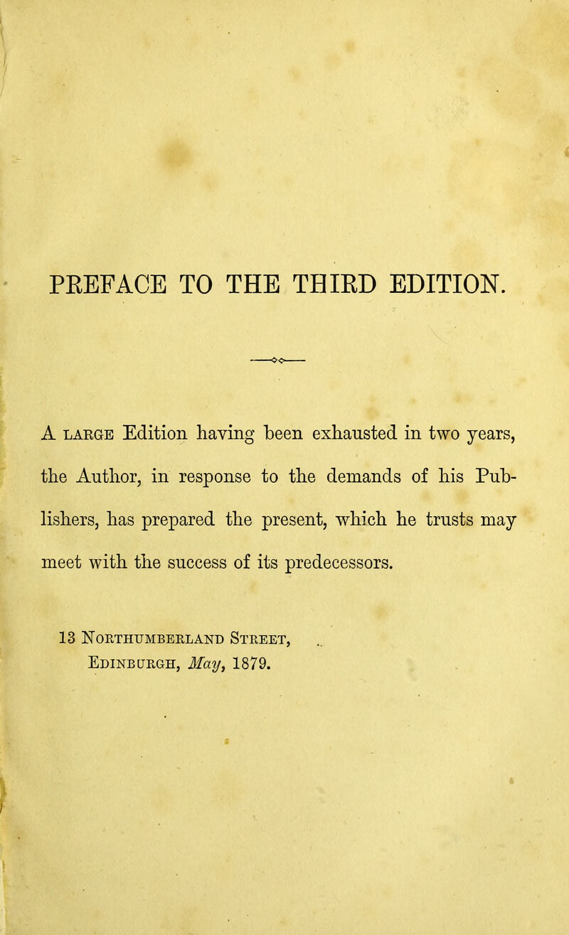 i ■ PREFACE TO THE THIRD EDITION. A LARGE Edition having l»een exhausted in two years, the Author, in response to the demands of his Pub- lishers, has prepared the present, which he trusts may meet with the success of its predecessors. 13 Northumberland Street, Edinburgh, May, 1879.