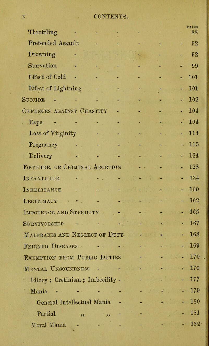 Throttling - - - - PAGE - 88 Pretended Assault - 92 Drowning - - - -, - 92 Starvation .... - 99 Effect of Cold ... - - 101 Effect of Lightning - 101 Suicide . - . - . - 102 Offences against Chastity - 104 Rape ..... - 104 Loss of Virginity- - 114 Pregnancy .... - 115 Delivery - 124 EffiTiciDE, OR Criminal Abortion - 128 Infanticide - - - - 134 Inheritance .... - 160 Legitimacy • - - 162 Impotence and Sterility - 165 Survivorship - - - - 167 Malpraxis and Neglect of Duty - 168 Feigned Diseases - 169 Exemption from Public Duties - 170 Mental Unsoundness - - 170 Idiocy ; Cretinism ; Imbecility - - 177 Mania . - . . - - 179 General Intellectual Mania - 180 Partial - - 181 Moral ]\Iania . - . - - 182