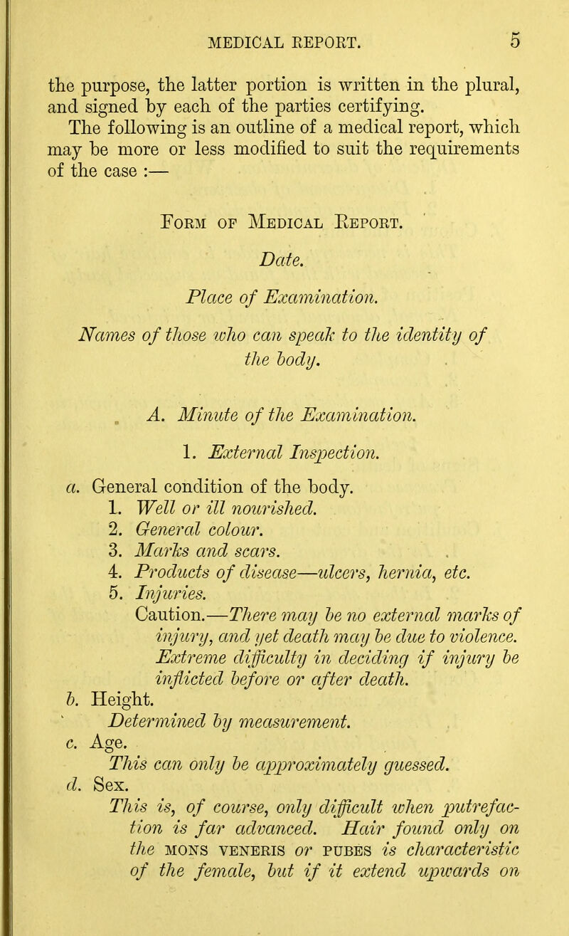 the purpose, the latter portion is written in the plural, and signed by each of the parties certifying. The following is an outline of a medical report, which may be more or less modified to suit the requirements of the case :— Form of Medical Eeport. Date. Place of Examination. Names of those luho can speak to the identity of the hodij. A. Minute of the Examination. 1. External Inspectioji. a. General condition of the body. 1. Well or ill nourished. 2. General colour. 3. MarJcs and scars. 4. Products of disease—idcers, hernia, etc. 5. Injuries. Caution.—There may he no external marks of injury, and yet death may he due to violence. Extreme difficulty in deciding if injury he inflicted hefore or after death. h. Height. Determined hy measurement. c. Age. This can only he approximately guessed. d. Sex. This is, of course, only difficult tvhen putrefac- tion is far advanced. Hair found only on the MONS VENERIS or PUBES is characteristic of the female, hut if it extend upwards on