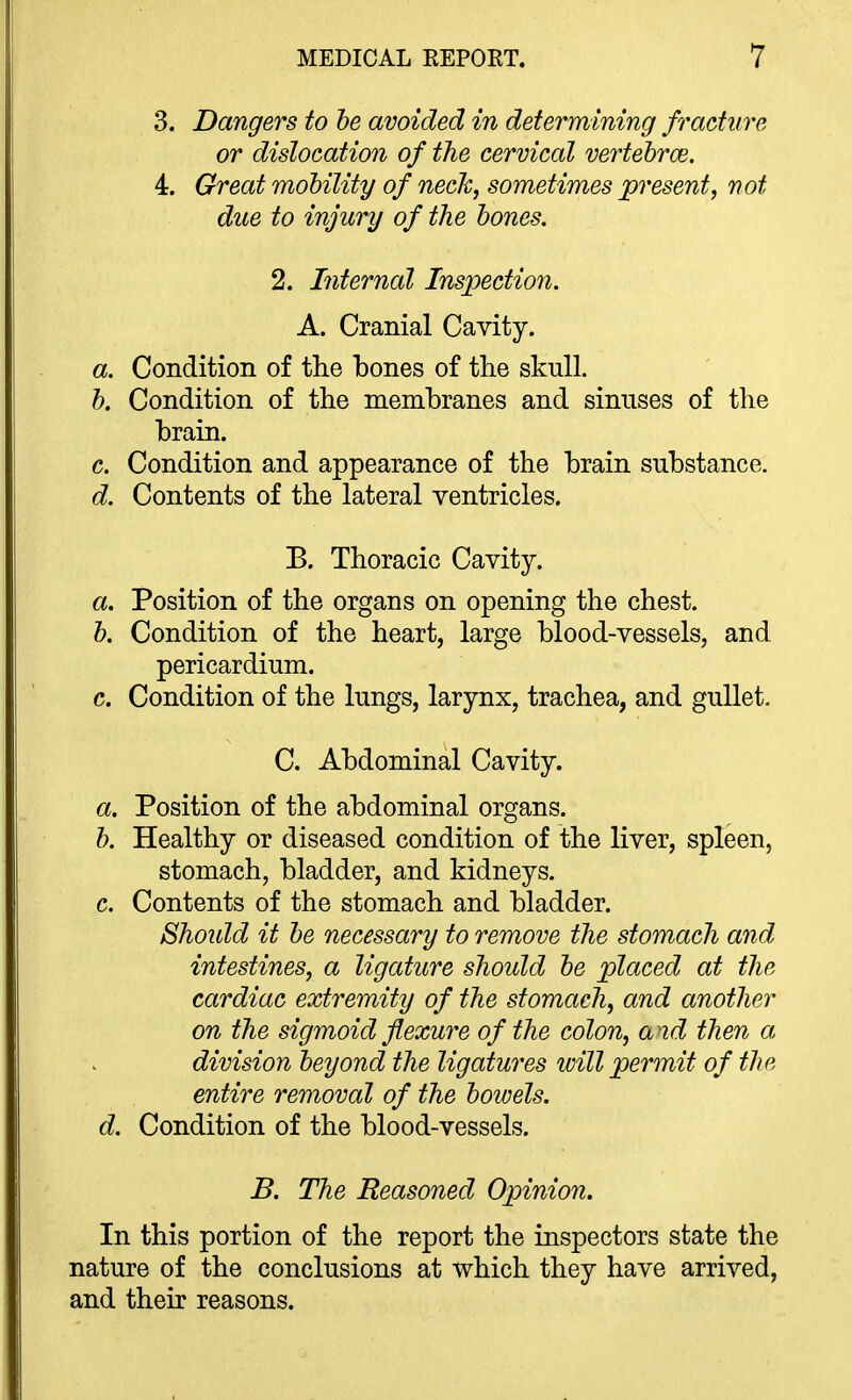 3. Dangers to he avoided in determining fracture or dislocation of the cervical vertehrce. 4. Great mohility of necJc, sometimes present, not due to injury of the bones. 2. Internal Inspection. A. Cranial Cavity. a. Condition of the bones of the skull. h. Condition of the membranes and sinuses of the brain. c. Condition and appearance of the brain substance. d. Contents of the lateral ventricles. B. Thoracic Cavity. a. Position of the organs on opening the chest. h. Condition of the heart, large blood-vessels, and pericardium. c. Condition of the lungs, larynx, trachea, and gullet. C. Abdominal Cavity. a. Position of the abdominal organs. h. Healthy or diseased condition of the liver, spleen, stomach, bladder, and kidneys. c. Contents of the stomach and bladder. Shoidd it he necessary to remove the stomach and intestines, a ligature should he placed at the cardiac extremity of the stomach, and another on the sigmoid flexure of the colon, a td then a division beyond the ligatures will permit of the entire removal of the bowels. d. Condition of the blood-vessels. B. The Reasoned Opinion. In this portion of the report the inspectors state the nature of the conclusions at which they have arrived, and their reasons.