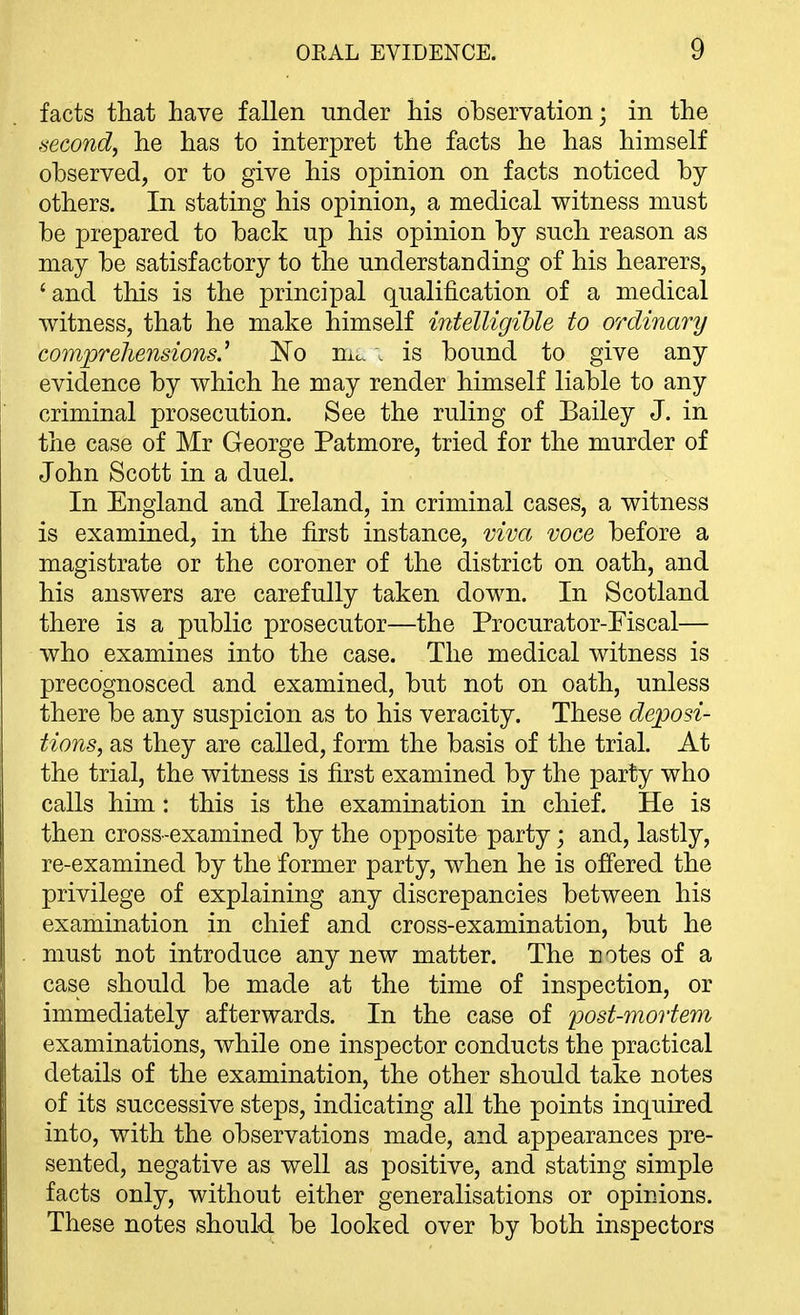 facts that have fallen under his ohservation; in the mcond, he has to interpret the facts he has himself observed, or to give his opinion on facts noticed by others. In stating his opinion, a medical witness must be prepared to back up his opinion by such reason as may be satisfactory to the understanding of his hearers, 'and this is the j^rincipal qualification of a medical witness, that he make himself intelligible to ordinary comprehensions.^ No mc. . is bound to give any evidence by which he may render himself liable to any criminal prosecution. See the ruling of Bailey J. in the case of Mr George Patmore, tried for the murder of John Scott in a duel. In England and Ireland, in criminal cases, a witness is examined, in the first instance, viva voce before a magistrate or the coroner of the district on oath, and his answers are carefully taken down. In Scotland there is a public prosecutor—the Procurator-Fiscal— who examines into the case. The medical witness is precognosced and examined, but not on oath, unless there be any suspicion as to his veracity. These deposi- tions, as they are called, form the basis of the trial. At the trial, the witness is first examined by the party who calls him: this is the examination in chief. He is then cross-examined by the opposite party; and, lastly, re-examined by the former party, when he is offered the privilege of explaining any discrepancies between his examination in chief and cross-examination, but he must not introduce any new matter. The notes of a case should be made at the time of inspection, or immediately afterwards. In the case of post-mortem examinations, while one inspector conducts the practical details of the examination, the other should take notes of its successive steps, indicating all the points inquired into, with the observations made, and appearances pre- sented, negative as well as positive, and stating simple facts only, without either generalisations or opinions. These notes should be looked over by both inspectors