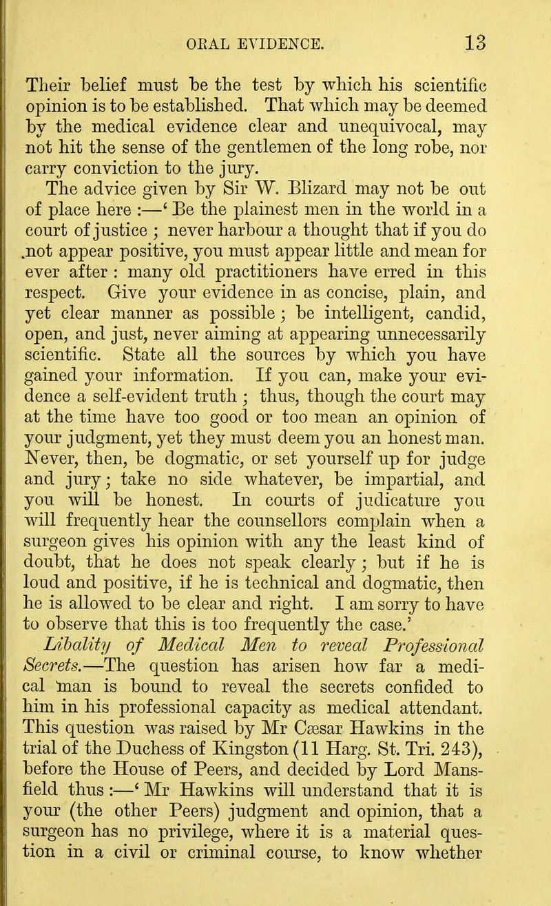 Their belief must be the test by which his scientific opinion is to be established. That which may be deemed by the medical evidence clear and unequivocal, may not hit the sense of the gentlemen of the long robe, nor carry conviction to the jury. The advice given by Sir W. Blizard may not be out of place here :—' Be the plainest men in the world in a court of justice ; never harbour a thought that if you do .not appear positive, you must appear little and mean for ever after : many old practitioners have erred in this respect. Give your evidence in as concise, plain, and yet clear manner as possible; be intelligent, candid, open, and just, never aiming at appearing unnecessarily scientific. State all the sources by which you have gained your information. If you can, make your evi- dence a self-evident truth ; thus, though the court may at the time have too good or too mean an opinion of your judgment, yet they must deem you an honest man. Never, then, be dogmatic, or set yourself up for judge and jury; take no side whatever, be impartial, and you will be honest. In courts of judicature you will frequently hear the counsellors complain when a surgeon gives his opinion with any the least kind of doubt, that he does not speak clearly; but if he is loud and positive, if he is technical and dogmatic, then he is allowed to be clear and right. I am sorry to have to observe that this is too frequently the case.' Libality of Medical Men to reveal Professional Secrets.—The question has arisen how far a medi- cal Inan is bound to reveal the secrets confided to him in his professional capacity as medical attendant. This question was raised by Mr Csesar Hawkins in the trial of the Duchess of Kingston (11 Harg. St. Tri. 243), before the House of Peers, and decided by Lord Mans- field thus :—* Mr Hawkins will understand that it is your (the other Peers) judgment and opinion, that a surgeon has no privilege, where it is a material ques- tion in a civil or criminal course, to know whether