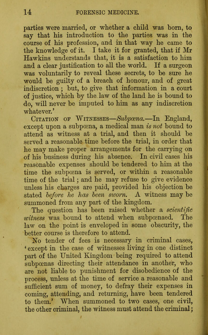 parties were married, or whether a child was born, to say that his introduction to the parties was in the course of his profession, and in that way he came to the knowledge of it. I take it for granted, that if Mr Hawkins understands that, it is a satisfaction to him and a clear justification to all the world. If a surgeon was voluntarily to reveal these secrets, to be sure he would be guilty of a breach of honour, and of great indiscretion; but, to give that information in a court of justice, which by the. law of the land he is bound to do, will never be imputed to him as any indiscretion whatever.' Citation of Witnesses—Subpoena.—In England, except upon a subpoena, a medical man is not bound to attend as witness at a trial, and then it should be served a reasonable time before the trial, in order that he may make proper arrangements for the carrying on of his business during his absence. In civil cases his reasonable expenses should be tendered to him at the time the subpoena is served, or within a reasonable time of the trial; and he may refuse to give evidence unless his charges are paid, provided his objection be stated hefore he has been sioorn. A witness may be summoned from any part of the kingdom. The question has been raised whether a scientific witness was bound to attend when subpoenaed. The law on the point is enveloped in some obscurity, the better course is therefore to attend. ^0 tender of fees is necessary in criminal cases, * except in the case of witnesses living in one distinct part of the United Kingdom being required to attend subpoenas directing their attendance in another, who are not liable to punishment for disobedience of the process, unless at the time of service a reasonable and sufficient sum of money, to defray their expenses in coming, attending, and returning, have been tendered to them.' When summoned to two cases, one civil, the other criminal, the witness must attend the criminal;