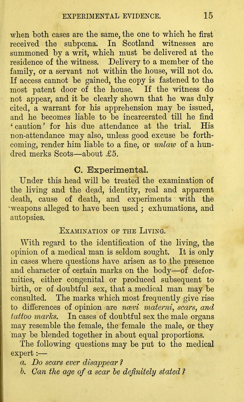 when both cases are the same, the one to which he first received the subpoena. In Scotland witnesses are summoned by a writ, which must be delivered at the residence of the witness. Delivery to a member of the family, or a servant not within the house, will not do. If access cannot be gained, the copy is fastened to the most patent door of the house. If the witness do not appear, and it be clearly shown that he was duly cited, a warrant for his apprehension may be issued, and he becomes liable to be incarcerated till he find * caution' for his due attendance at the trial. His non-attendance may also, unless good excuse be forth- coming, render him liable to a fine, or unlaw of a hun- dred merks Scots—about £5. C. Experimental. Under this head will be treated the examination of the living and the dead, identity, real and apparent death, cause of death, and experiments with the •weapons alleged to have been used ; exhumations, and autopsies. Examination of the Living. With regard to the identification of tne living, the opinion of a medical man is seldom sought. It is only in cases where questions have arisen as to the presence and character of certain marks on the body—of defor- mities, either congenital or produced subsequent to birth, or of doubtful sex, that a medical man may be consulted. The marks which most frequently give rise to difi'erences of opinion are nrnvi materni, scars, and tattoo marhs. In cases of doubtful sex the male organs may resemble the female, the female the male, or they may be blended together in about equal proportions. The following questions may be put to the medical expert:— a. Do scars ever disappear ? h. Can the age of a scar he definitely stated