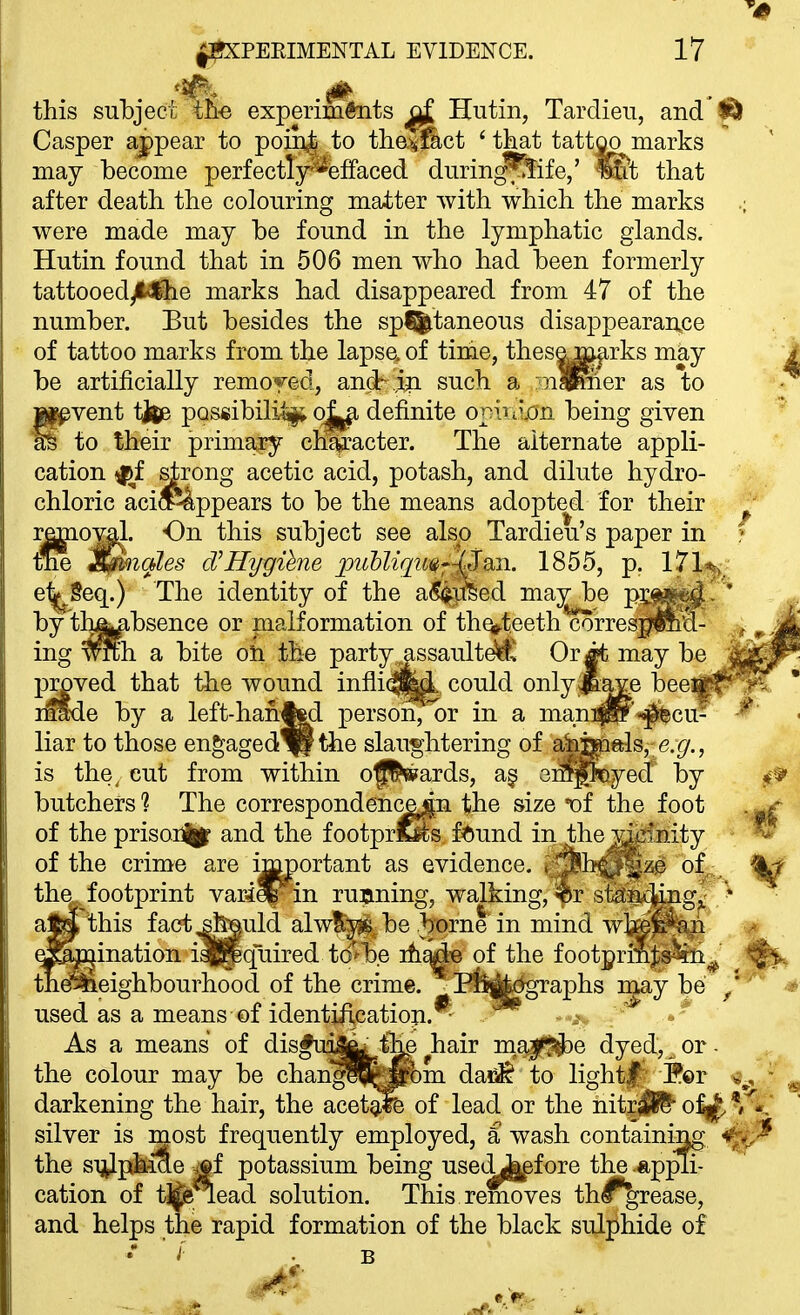 ^0 ^PEEIMENTAL EVIDENCE. 17 this subject th-e experimtoits ^ Hutin, Tardieu, and'iSl Casper appear to poin^ to the^^ct 'that tattoo marks may become perfectly^**fefFaced during%ife/ Wit that after death the colouring matter with which the marks were made may be found in the lymphatic glands. Hutin found that in 506 men who had been formerly tattooed^lie marks had disappeared from 47 of the number. But besides the sp%taneous disappearan^ce of tattoo marks from the lapse, of time, thesem^rks may be artificially remoyed, andr ip such a :nlKier as to rvent titee possibiliai; definite oniiiijon being given to their primary clifw?acter. The alternate appli- cation ^f strong acetic acid, potash, and dilute hydro- chloric aci^P4ppears to be the means adopted for their remo^l. On this subject see also Tardieu's paper in » tne S^nales d^Hygihne jpuUiqu^-Vi1855, p. l^l^^/ e^geq.) The identity of the a(S(^]iSed may be P^^^- by'th4|^bsence or malformation of th^teeth corresj^lii'd- ing wth a bite oli the party assault^^ Or it may be pMved that tiie wound inflic^j^ could only^ave beei e by a left-han^d person, or in a man:pp*'«^cu liar to those engaged^ the slaughtering of aimals, e.r/., is the^ cut from within of'^ards, a§ ei^^eyed by butchers'? The correspondence^n the size t)f the foot of the prisoi%f and the footpr^s f^)und in the wiinity of the crime are i]m)ortant as evidence, .^b^^'ze of^;^ ^ the footprint varie|^in running, walking, «r statn4iiigj^ * a^'this fact jfeauld alwlij^ be borne in mind w]i^|^!^ ^ ^^nination ialpquired to'-b.e ih^ie of the footprilij;s%i^ themeighbourhood of the crime. . Pfe^toaphs i^y be ^' used as a means of identiftcation. - As a means of disfui^t,%e^hair m^a^f^i^e dyed, or- the colour may be chan^J^om da!^ to lightf;' !P©r ^^'^'^ darkening the hair, the acet^ of lead or the nitr^S* o^ silver is naost frequently employed, a wash containing ^^^^ the sijiJpkiSe ^f potassium being useiL^fore the .«.ppu- cation of tjfe^ead solution. This removes th^rease, and helps the rapid formation of the black sulphide of