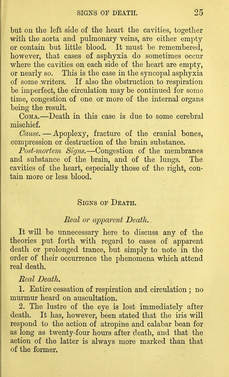but on the left side of the heart the cavities, together with the aorta and pulmonary veins, are either empty or contain but little blood. It must be remembered, however, that cases of asphyxia do sometimes occur where the cavities on each side of the heart are empty, or nearly so. This is the case in the syncopal asphyxia of some writers. If also the obstruction to respiration be imperfect, the circulation may be continued for some time, congestion of one or more of the internal organs being the result. Coma.—Death in this case is due to some cerebral mischief. Cause. — Apoplexy, fracture of the cranial bones, compression or destruction of the brain substance. Post-mortem Signs.—Congestion of the membranes and substance of the brain, and of the lungs. The cavities of the heart, especially those of the right, con- tain more or less blood. Signs of Death. Real or apparent Death. It will be unnecessary here to discuss any of the theories put forth with regard to cases of apparent death or prolonged trance, but simply to note in the order of their occurrence the phenomena which attend real death. Real Death. 1. Entire cessation of respiration and circulation; no murmur heard on auscultation. 2. The lustre of the eye is lost immediately after death. It has, however, been stated that the iris will respond to the action of atropine and calabar bean for as long as twenty-four hours after death, and that the action of the latter is always more marked than that of the former.