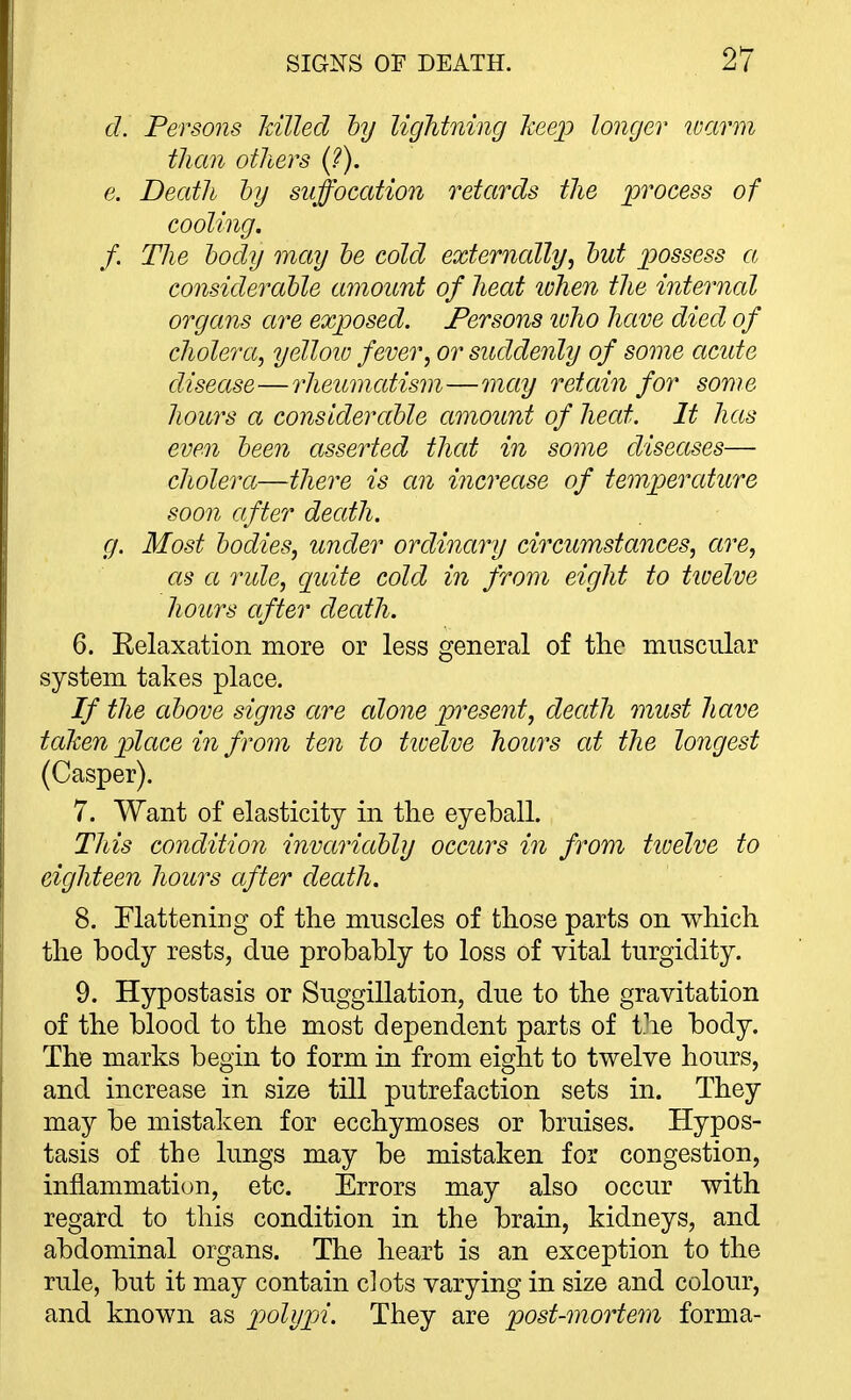 d. Persons lulled hy lightning keep longer warm than others {?). e. Death hy suffocation retards the process of cooling. f. The body may he cold externally^ hut possess a considerable amount of heat lohen the internal organs are exposed. Persons ivho have died of cholera, yellow fever, or suddenly of some acute disease—rheumatism—may retain for some homs a conslderahle amount of heat. It has even heen asserted that in some diseases— cholera—there is an increase of temperature soon after death. g. Most bodies, under ordinary circumstances, are, as a rule, quite cold in from eight to tivelve hours after death. 6. Eelaxation more or less general of the muscular system takes place. If the above signs are alone pi^esent, death must have taken pilace in from ten to tivelve hours at the longest (Casper). 7. Want of elasticity in the eyeball. This condition invariably occurs in from tioelve to eighteen hours after death. 8. Flattening of the muscles of those parts on which the body rests, due probably to loss of vital turgidity. 9. Hypostasis or Suggillation, due to the gravitation of the blood to the most dependent parts of the body. The marks begin to form in from eight to twelve hours, and increase in size till putrefaction sets in. They may be mistaken for ecchymoses or bruises. Hypos- tasis of the lungs may be mistaken for congestion, inflammation, etc. Errors may also occur with regard to this condition in the brain, kidneys, and abdominal organs. The heart is an exception to the rule, but it may contain clots varying in size and colour, and known as polypi. They are post-mortem forma-