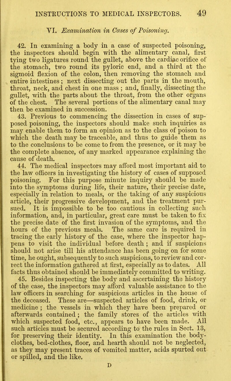 YI. Examination in Cases of Poisoning. 42. In examining a body in a case of suspected poisoning, the inspectors should begin with the alimentary canal, first tying two ligatures round the gullet, above the cardiac orifice of the stomach, two round its pyloric end, and a third at the sigmoid flexion of the colon, then removing the stomach and entire intestines; next dissecting out the parts in the mouth, throat, neck, and chest in one mass ; and, finally, dissecting the gullet, with the parts about the throat, from the other organs of the chest. The several portions of the alimentary canal may then be examined in succession. 43. Previous to commencing the dissection in cases of sup- posed poisoning, the inspectors should make such inquiries as may enable them to form an opinion as to the class of poison to which the death may be traceable, and thus to guide them as to the conclusions to be come to from the presence, or it may be the complete absence, of any marked appearance exx)laining the cause of death. 44. The medical inspectors may afford most important aid to the law officers in investigating the history of cases of supposed poisoning. For this purpose minute inquiry should be made into the symptoms during life, their nature, their precise date, especially in relation to meals, or the taking of any suspicious article, their progressive development, and the treatment pur- sued. It is impossible to be too cautious in collecting such information, and, in particular, great care must be taken to fix the precise date of the first invasion of the symptoms, and the hours of the previous meals. The same care is required in tracing the early history of the case, where the inspector hap- pens to visit the individual before death ; and if suspicions should not arise till his attendance has been going on for some time, he ought, subsequently to such suspicions, to review and cor- rect the information gathered at first, especially as to dates. All facts thus obtained should be immediately committed to WTiting. 45. Besides inspecting the body and ascertaining thj history of the case, the inspectors may afford valuable assistance to the law officers in searching for suspicious articles in the house of the deceased. These are—suspected articles of food, drink, or medicine ; the vessels in which they have been prepared or afterwards contained ; the family stores of the articles with which suspected food, etc., appears to have been made. All such articles must be secured according to the rules in Sect. 13, for preserving their identity. In this examination the body- clothes, bed-clothes, floor, and hearth should not be neglected, as they may present traces of vomited matter, acids spurted out or spilled, and the like. D