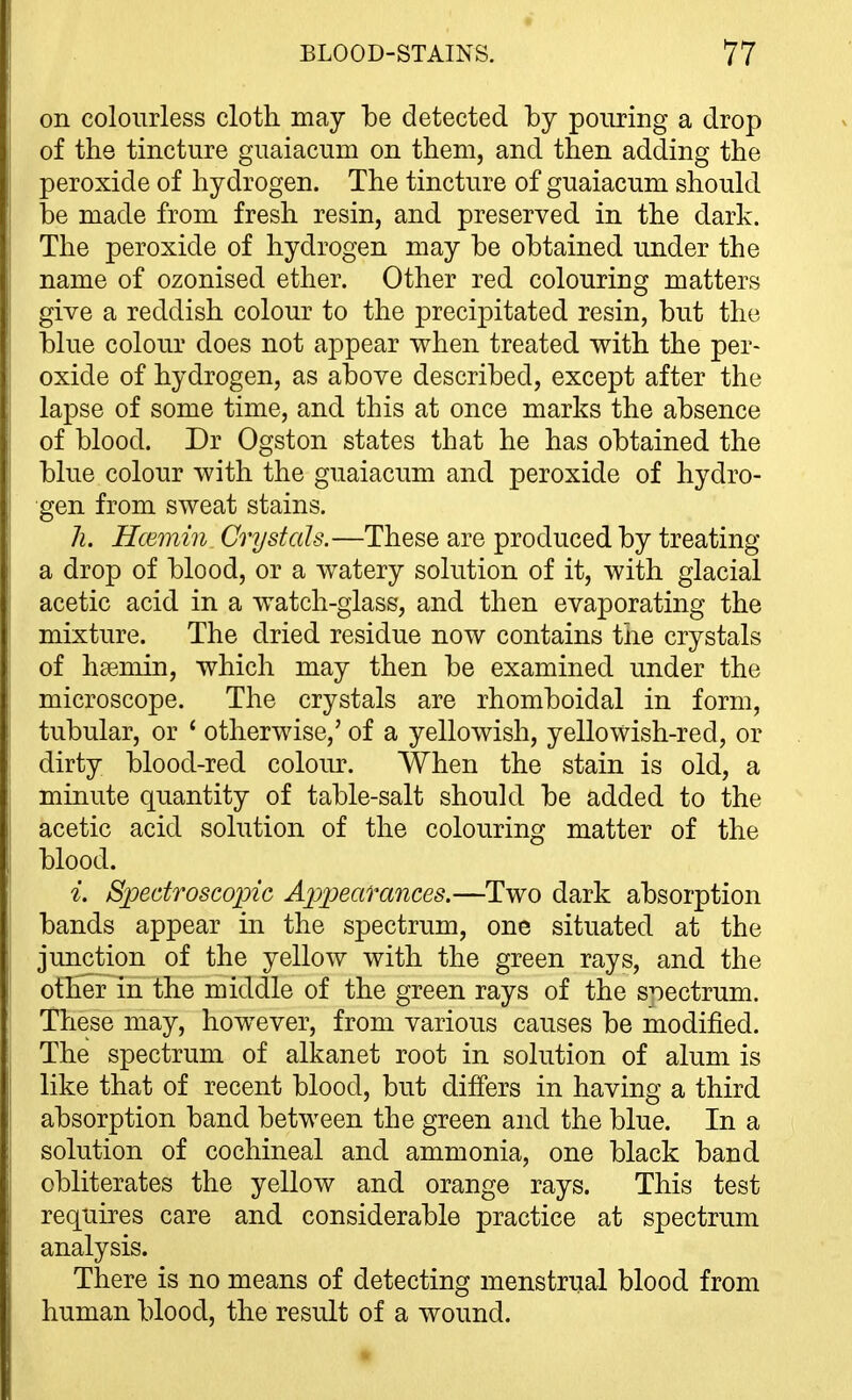 on colourless cloth may he detected by pouring a drop of the tincture guaiacum on them, and then adding the peroxide of hydrogen. The tincture of guaiacum should be made from fresh resin, and preserved in the dark. The peroxide of hydrogen may be obtained under the name of ozonised ether. Other red colouring matters give a reddish colour to the precipitated resin, but the blue colour does not appear when treated with the per- oxide of hydrogen, as above described, except after the lapse of some time, and this at once marks the absence of blood. Dr Ogston states that he has obtained the blue colour with the guaiacum and peroxide of hydro- gen from sweat stains. h. Hcemin Crystals.—These are produced by treating a drop of blood, or a watery solution of it, with glacial acetic acid in a watch-glass, and then evaporating the mixture. The dried residue now contains the crystals of hsemin, which may then be examined under the microscope. The crystals are rhomboidal in form, tubular, or ' otherwise,' of a yellowish, yellowish-red, or dirty blood-red coloiu\ When the stain is old, a minute quantity of table-salt should be added to the acetic acid solution of the colouring matter of the blood. i. Spedroseopic Ax)peafances.—Two dark absorption bands appear in the spectrum, one situated at the junction of the yellow with the green rays, and the other in the middle of the green rays of the spectrum. These may, however, from various causes be modified. The spectrum of alkanet root in solution of alum is like that of recent blood, but differs in having a third absorption band between the green and the blue. In a solution of cochineal and ammonia, one black band obliterates the yellow and orange rays. This test requires care and considerable practice at spectrum analysis. There is no means of detecting menstrual blood from human blood, the result of a wound.