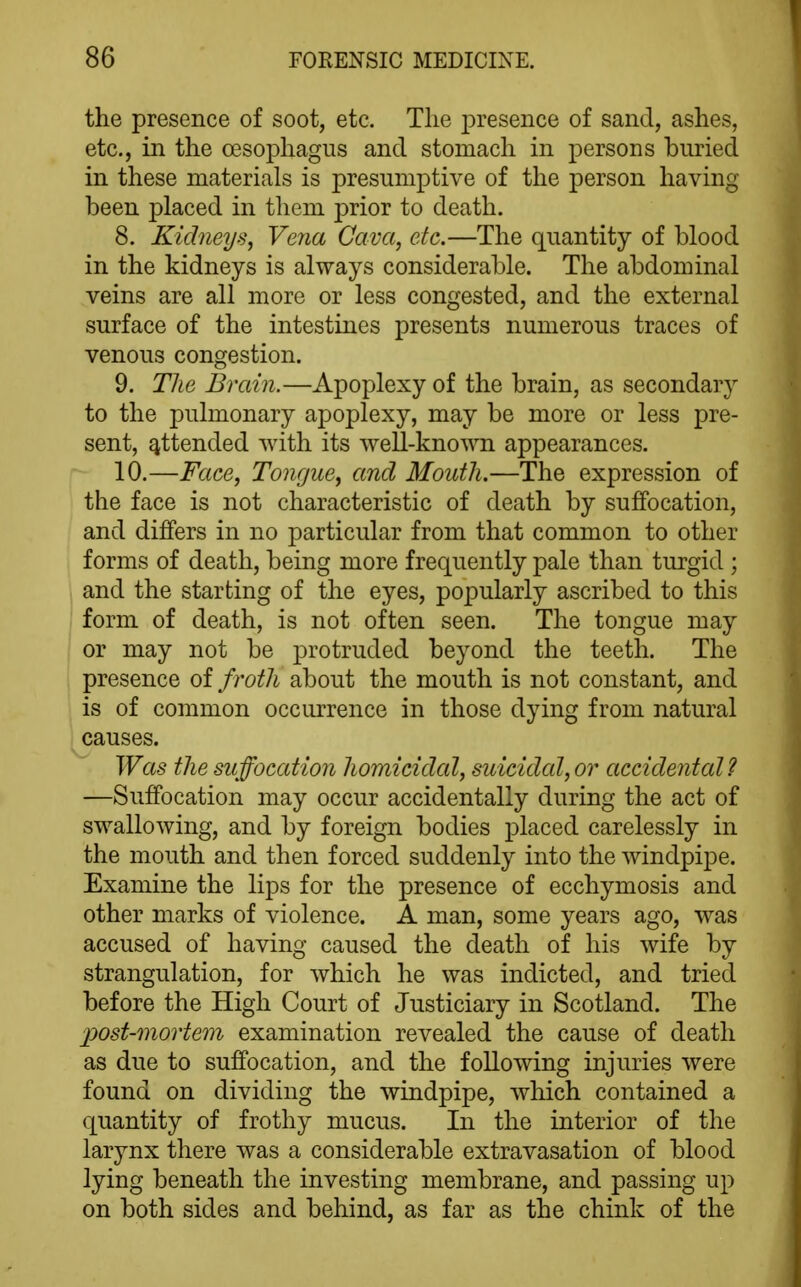 the presence of soot, etc. Tlie presence of sand, ashes, etc., in the oesophagus and stomach in persons buried in these materials is presumptive of the person having been placed in them prior to death. 8. Kidneys, Vena Cava, etc.—The quantity of blood in the kidneys is always considerable. The abdominal veins are all more or less congested, and the external surface of the intestines presents numerous traces of venous congestion. 9. The Brain.—Apoplexy of the brain, as secondary to the pulmonary apoplexy, may be more or less pre- sent, attended with its well-known appearances. 10. —Face, Tongue, and Mouth.—The expression of the face is not characteristic of death by suffocation, and differs in no particular from that common to other forms of death, being more frequently pale than turgid ; and the starting of the eyes, popularly ascribed to this form of death, is not often seen. The tongue may or may not be j^rotruded beyond the teeth. The presence of froth about the mouth is not constant, and is of common occurrence in those dying from natural causes. Was the suffocation homicidal, suicidal, or accidental? —Suffocation may occur accidentally during the act of swallowing, and by foreign bodies placed carelessly in the mouth and then forced suddenly into the windpipe. Examine the lips for the presence of ecchymosis and other marks of violence. A man, some years ago, was accused of having caused the death of his wife by strangulation, for which he was indicted, and tried before the High Court of Justiciary in Scotland. The post-mortem examination revealed the cause of death as due to suffocation, and the following injuries were found on dividing the windpipe, which contained a quantity of frothy mucus. In the interior of the larynx there was a considerable extravasation of blood lying beneath the investing membrane, and passing up on both sides and behind, as far as the chink of the