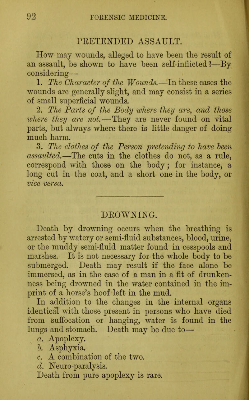 PRETENDED ASSAULT. How may wounds, alleged to have been tlie result of an assault, be shown to have been self-inflicted'?—By considering— 1. The Character of the Wounds.—In these cases the wounds are generally slight, and may consist in a series of small superficial wounds. 2. The Parts of the Body ichere they are, and those lohere they are not.—They are never found on vital parts, but always where there is little danger of doing much harm. 3. The clothes of tlie Person pretending to have been asscmlted.—The cuts in the clothes do not, as a rule, correspond with those on the body; for instance, a long cut in the coat, and a short one in the body, or vice versa. DROWNING. Death by drowning occurs when the breathing is arrested by watery or semi-fluid substances, blood, urine, or the muddy semi-fluid matter found in cesspools and marshes. It is not necessary for the whole body to be submerged. Death may result if the face alone be immersed, as in the case of a man in a fit of drunken- ness being drowned in the water contained in the im- print of a horse's hoof left in the mud. In addition to the changes in the internal organs identical with those present in persons who have died from sufi'ocation or hanging, water is found in the lungs and stomach. Death may be due to— a. Apoplexy. 1). Asphyxia. c. A combination of the two. d. Neuro-paralysis. Death from pure apoplexy is rare.