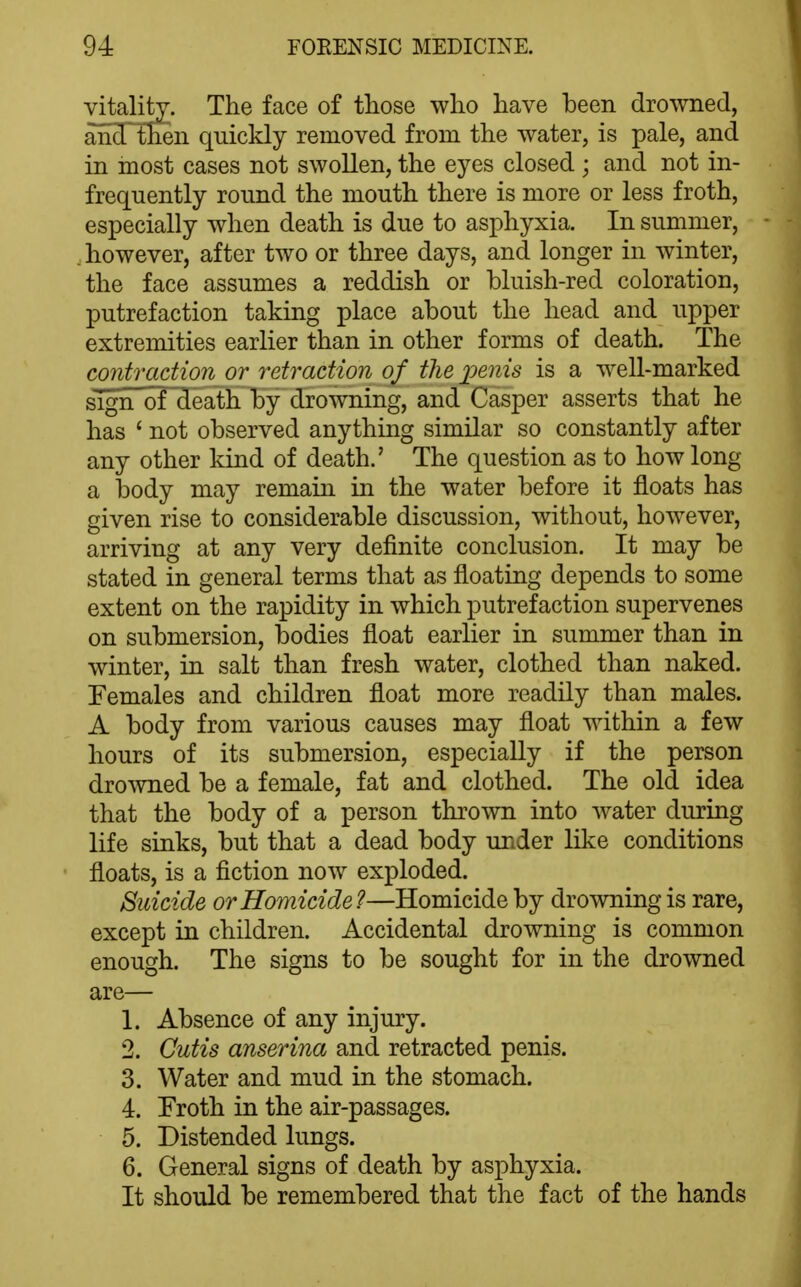 yitaliW. The face of those who have been drowned, and then quickly removed from the water, is pale, and in most cases not swollen, the eyes closed ; and not in- frequently round the mouth there is more or less froth, especially when death is due to asphyxia. In summer, . however, after two or three days, and longer in winter, the face assumes a reddish or bluish-red coloration, putrefaction taking place about the head and upper extremities earlier than in other forms of death. The contraction or retraction of the jjenis is a well-marked sign of death by drowning, and Casper asserts that he has ' not observed anything similar so constantly after any other kind of death.' The question as to how long a body may remain in the water before it floats has given rise to considerable discussion, without, however, arriving at any very definite conclusion. It may be stated in general terms that as floating depends to some extent on the rapidity in which putrefaction supervenes on submersion, bodies float earlier in summer than in winter, in salt than fresh water, clothed than naked. Females and children float more readily than males. A body from various causes may float within a few hours of its submersion, especially if the person dro^vned be a female, fat and clothed. The old idea that the body of a person thrown into water during life sinks, but that a dead body under like conditions floats, is a fiction now exploded. Suicide or Homicide?—Homicide by drowning is rare, except in children. Accidental drowning is common enough. The signs to be sought for in the drowned are— 1. Absence of any injury. 2. Cutis anserina and retracted penis. 3. Water and mud in the stomach. 4. Froth in the air-passages. 5. Distended lungs. 6. General signs of death by asphyxia. It should be remembered that the fact of the hands