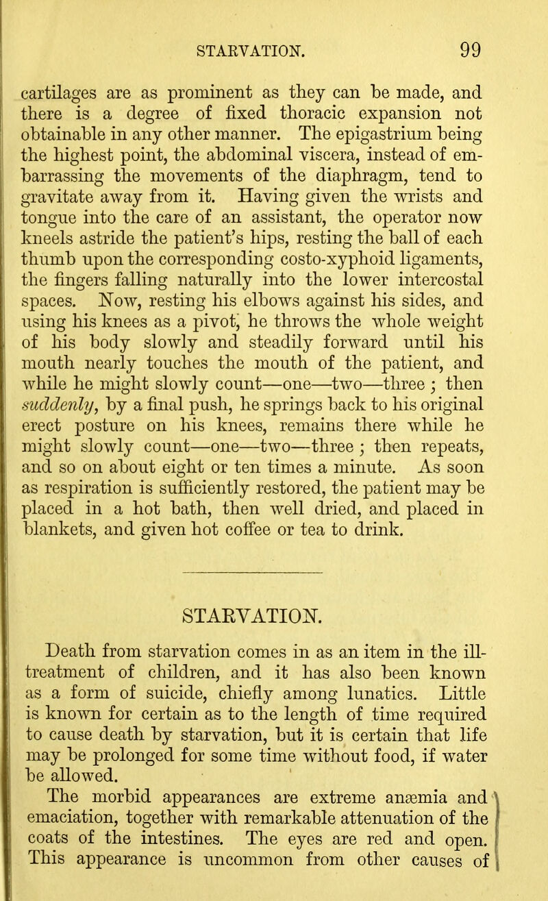 cartilages are as prominent as they can be made, and there is a degree of fixed thoracic expansion not obtainable in any other manner. The epigastrium being the highest point, the abdominal viscera, instead of em- barrassing the movements of the diaphragm, tend to gravitate away from it. Having given the wrists and tongue into the care of an assistant, the operator now kneels astride the patient's hips, resting the ball of each thumb upon the corresponding costo-xyphoid ligaments, the fingers falling naturally into the lower intercostal spaces. Now, resting his elbows against his sides, and using his knees as a pivot, he throws the whole weight of his body slowly and steadily forward until his mouth nearly touches the mouth of the patient, and while he might slowly count—one—two—three ; then suddenly, by a final push, he springs back to his original erect posture on his knees, remains there while he might slowly count—one—two—three ; then repeats, and so on about eight or ten times a minute. As soon as respiration is sufficiently restored, the patient may be placed in a hot bath, then well dried, and placed in blankets, and given hot coffee or tea to drink. STAEVATIOK Death from starvation comes in as an item in the ill- treatment of children, and it has also been known as a form of suicide, chiefly among lunatics. Little is known for certain as to the length of time required to cause death by starvation, but it is certain that life may be prolonged for some time w^ithout food, if water be allowed. The morbid appearances are extreme anaemia and emaciation, together with remarkable attenuation of the coats of the intestines. The eyes are red and open. This appearance is uncommon from other causes of