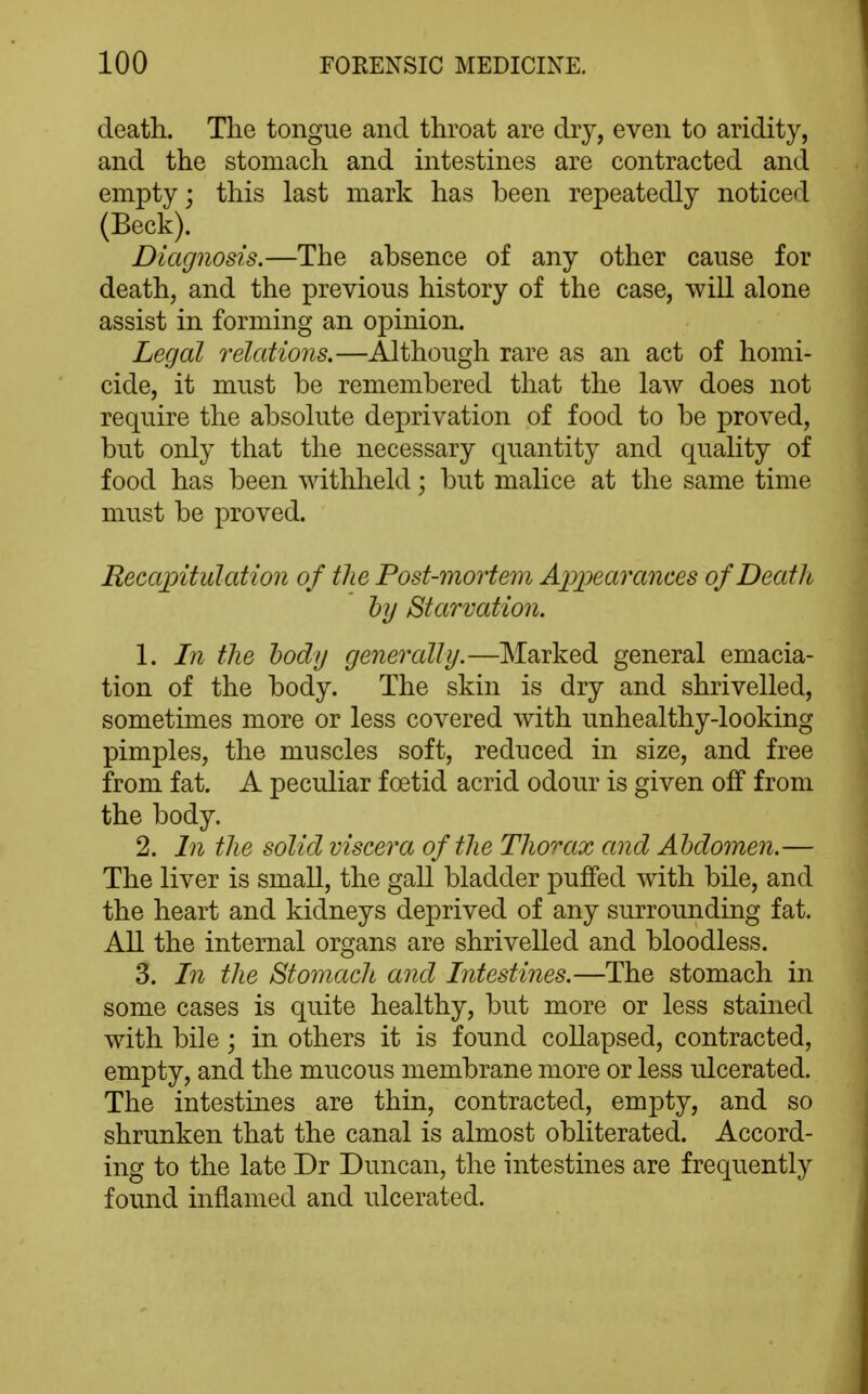 death. The tongue and throat are dry, even to aridity, and the stomach and intestines are contracted and empty; this last mark has been repeatedly noticed (Beck). Diagnosis.—The absence of any other cause for death, and the previous history of the case, will alone assist in forming an opinion. Legal relations.—Although rare as an act of homi- cide, it must be remembered that the law does not require the absolute deprivation of food to be proved, but only that the necessary quantity and quality of food has been withheld; but malice at the same time must be proved. Recapitulation of the Post-mortein A]j]jearames of Death hy Starvation. 1. In the body generally.—Marked general emacia- tion of the body. The skin is dry and shrivelled, sometimes more or less covered with unhealthy-looking pimples, the muscles soft, reduced in size, and free from fat. A peculiar foetid acrid odour is given off from the body. 2. I7i the solid viscera of the Thorax and Abdomen.— The liver is small, the gall bladder puffed with bile, and the heart and kidneys deprived of any surrounding fat. All the internal organs are shrivelled and bloodless. 3. In the Stomach and Intestines.—The stomach in some cases is quite healthy, but more or less stained with bile; in others it is found collapsed, contracted, empty, and the mucous membrane more or less ulcerated. The intestines are thin, contracted, empty, and so shrunken that the canal is almost obliterated. Accord- ing to the late Dr Duncan, the intestines are frequently found inflamed and ulcerated.