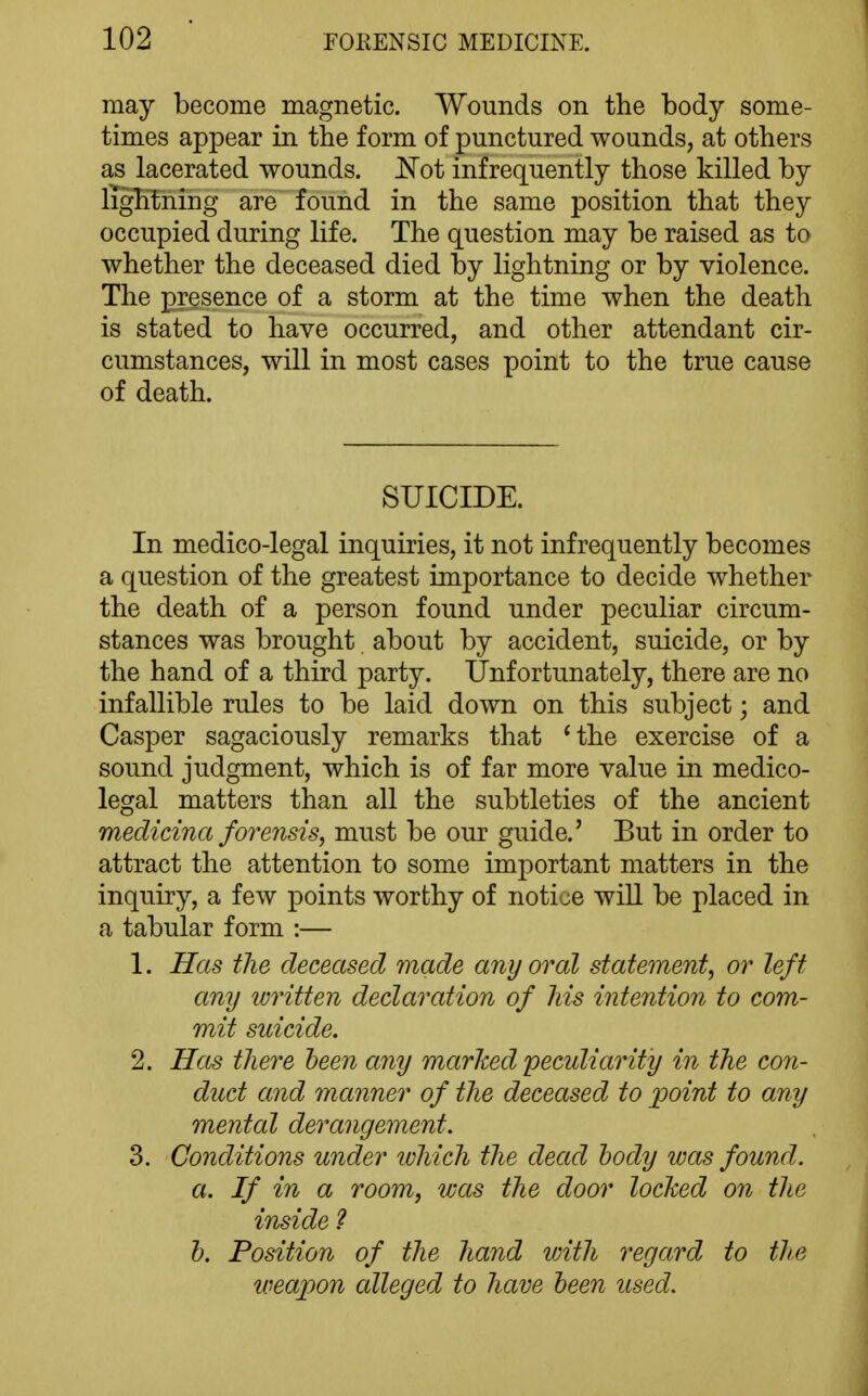 may become magnetic. Wounds on the body some- times appear in the form of punctured wounds, at others as lacerated wounds. Not infrequently those killed by iTgHning are found in the same position that they occupied during life. The question may be raised as to whether the deceased died by lightning or by violence. The presence of a storm at the time when the death is stated to have occurred, and other attendant cir- cumstances, will in most cases point to the true cause of death. SUICIDE. In medico-legal inquiries, it not infrequently becomes a question of the greatest importance to decide whether the death of a person found under peculiar circum- stances was brought about by accident, suicide, or by the hand of a third party. Unfortunately, there are no infallible rules to be laid down on this subject; and Casper sagaciously remarks that 'the exercise of a sound judgment, which is of far more value in medico- legal matters than all the subtleties of the ancient medicina forensis, must be our guide.' But in order to attract the attention to some important matters in the inquiry, a few points worthy of notice wiU be placed in a tabular form :— 1. Has the deceased made any oral statement, or left any ivritten declaration of Ms intention to com- mit suicide. 2. Hcts there been any marked peculiarity in the con- duct and manner of the deceased to point to any mental derangement. 3. Conditions under ivhich the dead body was found. a. If in a room, was the door locked on the inside ? h. Position of the hand with 7'egard to the u^eapon alleged to have been used.