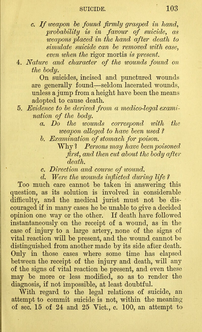 c. If weapon he found firmly grasped in hand, prohahility is in favour of suicide, as weapons placed in the hand after death to simulate suicide can he removed ivith ease, even when the rigor mortis is present. 4. Nature and character of the wounds found on the hody. On suicides, incised and punctured wounds are generally found—seldom lacerated wounds, unless a jump from a height have been the means adopted to cause death. 5. Evidence to he derived from a medico-legal exami- nation of the hody. a. Do the wounds correspond with the weapon alleged to have heen used 2 h. Examination of stomach for poison. Why % Persons may have heen poisoned first, and then cut ahout the hody after death. c. Direction and course of wound, d. Were the wounds inflicted during life ? Too much care cannot be taken in answering this question, as its solution is involved in considerable difficulty, and the medical jurist must not be dis- couraged if in many cases he be unable to give a decided opinion one way or the other. If death have followed instantaneously on the receipt of a wound, as in the case of injury to a large artery, none of the signs of vital reaction will be present, and the wound cannot be distinguished from another made by its side af ler death. Only in those cases where some time has elapsed between the receipt of the injury and death, will any of the signs of vital reaction be present, and even these may be more or less modified, so as to render the diagnosis, if not impossible, at least doubtful. With regard to the legal relations of suicide, an attempt to commit suicide is not, within the meaning of sec. 15 of 24 and 25 Vict., c. 100, an attempt to