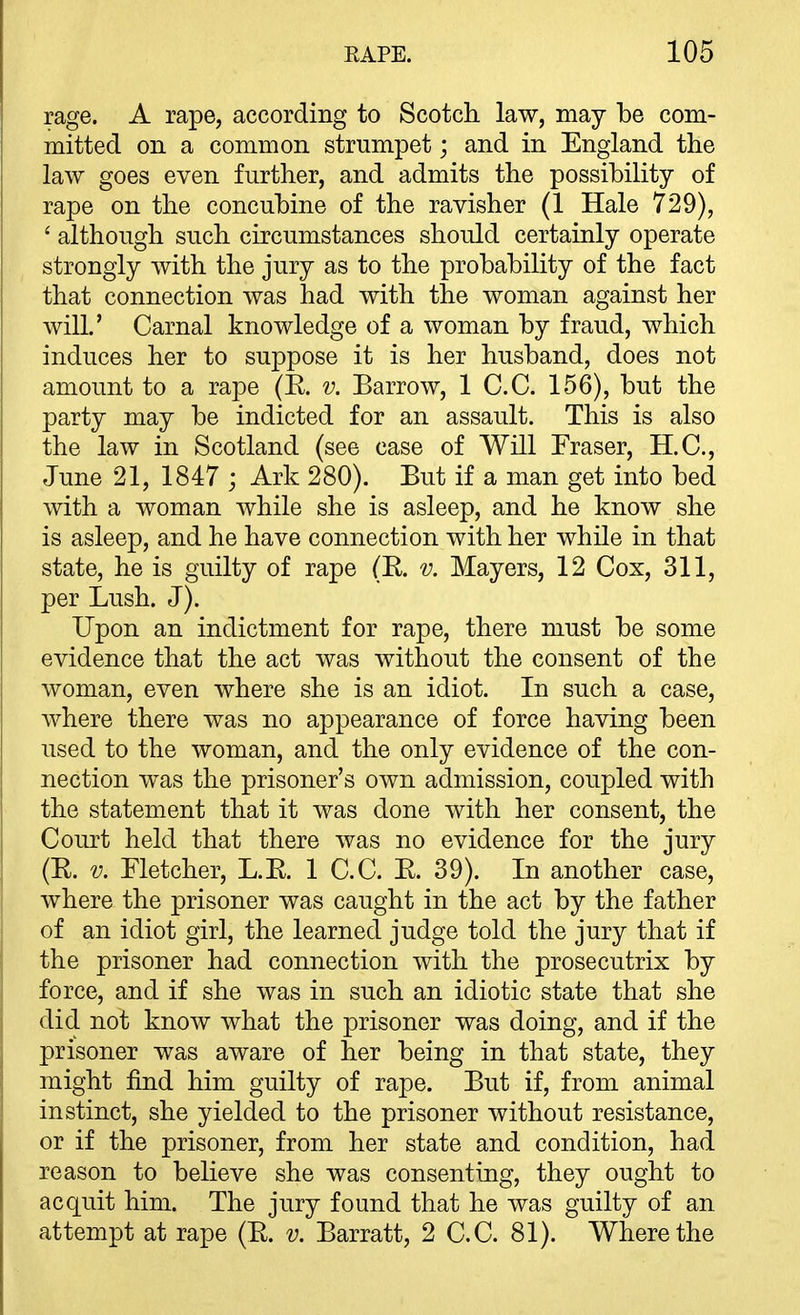 rage. A rape, according to Scotch law, may be com- mitted on a common strumpet; and in England the law goes even further, and admits the possibility of rape on the concubine of the ravisher (1 Hale 729), ' although such circumstances should certainly operate strongly with the jury as to the probability of the fact that connection was had with the woman against her will.' Carnal knowledge of a woman by fraud, which induces her to suppose it is her husband, does not amount to a rape (R. v. Barrow, 1 C.C. 156), but the party may be indicted for an assault. This is also the law in Scotland (see case of Will Fraser, H.C., June 21, 1847 j Ark 280). But if a man get into bed with a woman while she is asleep, and he know she is asleep, and he have connection with her while in that state, he is guilty of rape (R. v. Mayers, 12 Cox, 311, per Lush. J). Upon an indictment for rape, there must be some evidence that the act was without the consent of the woman, even where she is an idiot. In such a case, where there was no appearance of force having been used to the woman, and the only evidence of the con- nection was the prisoner's own admission, coupled with the statement that it was done with her consent, the Court held that there was no evidence for the jury (R. V. Fletcher, L.R. 1 C.C. R. 39). In another case, where the prisoner was caught in the act by the father of an idiot girl, the learned judge told the jury that if the prisoner had connection with the prosecutrix by force, and if she was in such an idiotic state that she did not know what the prisoner was doing, and if the prisoner was aware of her being in that state, they might find him guilty of rape. But if, from animal instinct, she yielded to the prisoner without resistance, or if the prisoner, from her state and condition, had reason to believe she was consenting, they ought to acquit him. The jury found that he was guilty of an attempt at rape (R. v. Barratt, 2 C.C. 81). Where the