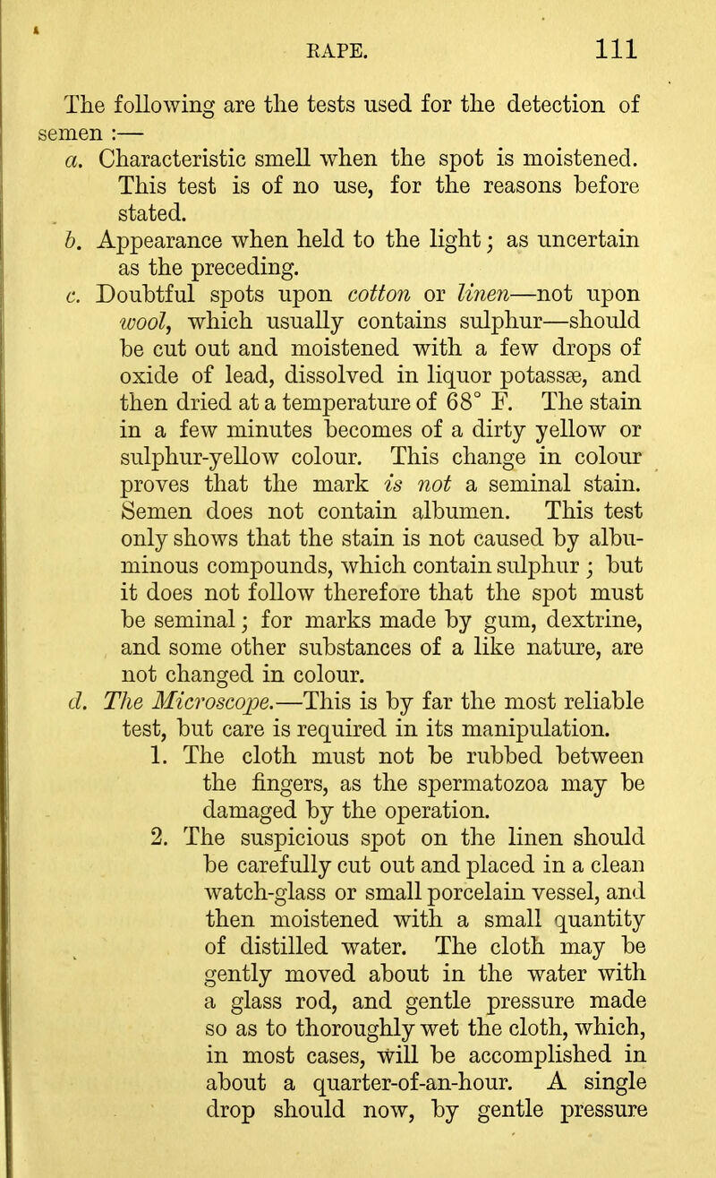 The following are tlie tests used for the detection of semen :— a. Characteristic smell when the spot is moistened. This test is of no use, for the reasons before stated. h. Appearance when held to the light; as uncertain as the preceding. c. Doubtful spots upon cotton or linen—not upon wool^ which usually contains sulphur—should be cut out and moistened with a few drops of oxide of lead, dissolved in liquor potassse, and then dried at a temperature of 68° F. The stain in a few minutes becomes of a dirty yellow or sulphur-yellow colour. This change in colour proves that the mark is not a seminal stain. Semen does not contain albumen. This test only shows that the stain is not caused by albu- minous compounds, which contain sulphur ; but it does not follow therefore that the spot must be seminal; for marks made by gum, dextrine, and some other substances of a like nature, are not changed in colour. d. Tlie Microscope.—This is by far the most reliable test, but care is required in its manipulation. 1. The cloth must not be rubbed between the fingers, as the spermatozoa may be damaged by the operation. 2. The suspicious spot on the linen should be carefully cut out and placed in a clean watch-glass or small porcelain vessel, and then moistened with a small quantity of distilled water. The cloth may be gently moved about in the water with a glass rod, and gentle pressure made so as to thoroughly wet the cloth, which, in most cases, will be accomplished in about a quarter-of-an-hour. A single drop should now, by gentle pressure