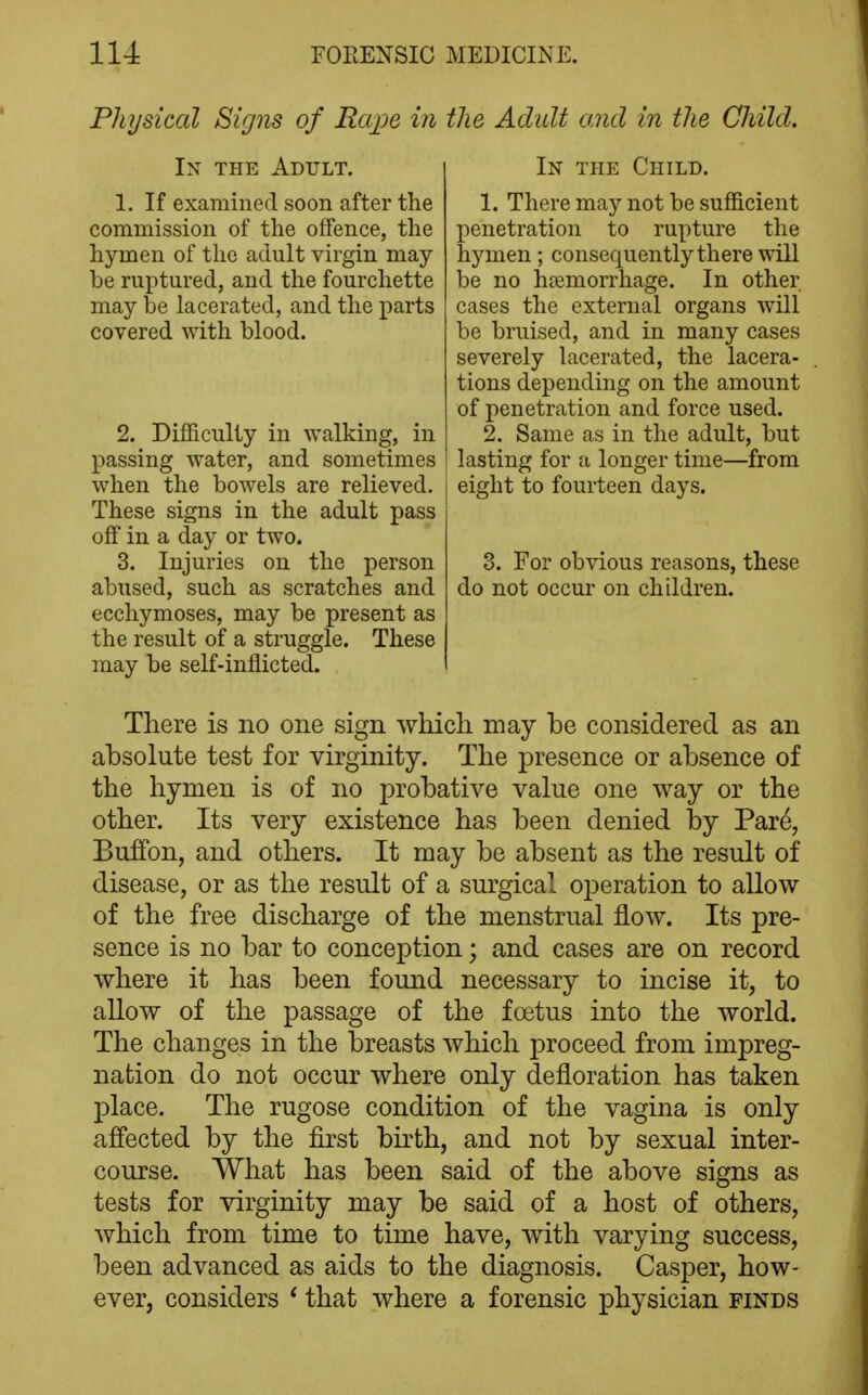 Physical Signs of Rape in tJie Adult ami in the Child. In the Adult. 1. If examined soon after the commission of the offence, the hymen of the adult virgin may be ruptured, and the fourchette may be lacerated, and the parts covered with blood. 2. Difficulty in walking, in passing water, and sometimes when the bowels are relieved. These signs in the adult pass off in a day or two. 3. Injuries on the person abused, such as scratches and ecchymoses, may be present as the result of a struggle. These may be self-inflicted. In the Child. 1. There may not be sufficient penetration to rupture the hymen ; consequently there will be no hemorrhage. In other cases the external organs will be bruised, and in many cases severely lacerated, the lacera- tions depending on the amount of penetration and force used. 2. Same as in the adult, but lasting for a longer time—from eight to fourteen days. 3. For obvious reasons, these do not occur on children. There is no one sign which may be considered as an absolute test for virginity. The presence or absence of the hymen is of no probative value one way or the other. Its very existence has been denied by Par^, Buffon, and others. It may be absent as the result of disease, or as the result of a surgical operation to allow of the free discharge of the menstrual flow. Its pre- sence is no bar to conception; and cases are on record where it has been found necessary to incise it, to allow of the passage of the foetus into the world. The changes in the breasts which proceed from impreg- nation do not occur where only defloration has taken place. The rugose condition of the vagina is only afi'ected by the first birth, and not by sexual inter- course. What has been said of the above signs as tests for virginity may be said of a host of others, which from time to time have, with varying success, been advanced as aids to the diagnosis. Casper, how- ever, considers * that where a forensic physician finds