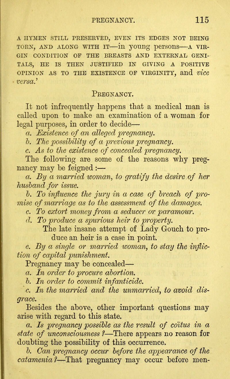 A HYMEN STILL PRESERVED, EVEN ITS EDGES NOT BEING TORN, AND ALONG WITH IT in yOling perSOnS A VIR- GIN CONDITION OF THE BREASTS AND EXTERNAL GENI- TALS, HE IS THEN JUSTIFIED IN GIVING A POSITIVE OPINION AS TO THE EXISTENCE OF VIRGINITY, and vice versa.^ Pregnancy. It not infrequently happens that a medical man is called upon to make an examination of a woman for legal purposes, in order to decide— a. Existence of cm alleged pregnancy. b. The possibility of a lorevious pregnancy. c. As to the existence of concealed pregnancy. The following are some of the reasons why preg- nancy may be feigned :— a. By a married woman, to gratify the desire of her husband for issue. b. To influence the jury in a case of breach of pro- mise of marriage as to the assessment of the damages. c. To extort money from a seducer or paramour. d. To produce a spurious heir to property. The late insane attempt of Lady Gouch to pro- duce an heir is a case in point. e. By a single or married woman, to stay the inflic- tion of capital punishment. Pregnancy may he concealed— a. In order to procure abortion. b. In order to commit infanticide. c. In the married and the unmarried, to avoid dis- grace. Besides the above, other important questions may arise with regard to this state. a. Is pregnancy possible as the result of coitus in a state of unconsciousness ?—There appears no reason for doubting the possibility of this occurrence. b. Can pregnancy occur before the appearance of the catamenia?—That pregnancy may occur before men-