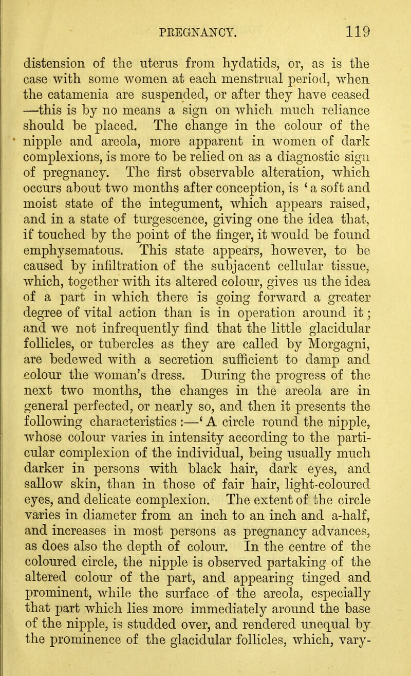 distension of the uterus from hydatids, or, as is the case with some women at each menstrual period, when the catamenia are suspended, or after they have ceased —this is by no means a sign on which much reliance should be placed. The change in the colour of the nipple and areola, more apparent in women of dark complexions, is more to be relied on as a diagnostic sign of pregnancy. The first observable alteration, which occurs about two months after conception, is ' a soft and moist state of the integument, which appears raised, and in a state of turgescence, giving one the idea that, if touched by the point of the finger, it would be found emphysematous. This state appears, however, to be caused by infiltration of the subjacent cellular tissue, which, together with its altered colour, gives us the idea of a part in Avhich there is going forward a greater degree of vital action than is in operation around it; and we not infrequently find that the little glacidular follicles, or tubercles as they are called by Morgagni, are bedewed with a secretion sufficient to damp and colour the woman's dress. During the progress of the next two months, the changes in the areola are in general perfected, or nearly so, and then it presents the following characteristics :—' A circle round the nipple, whose colour varies in intensity according to the parti- cular complexion of the individual, being usually much darker in persons with black hair, dark eyes, and sallow skin, than in those of fair hair, light-coloured eyes, and delicate complexion. The extent of 'he circle varies in diameter from an inch to an inch and a-half, and increases in most persons as pregnancy advances, as does also the depth of colour. In the centre of the coloured circle, the nipple is observed partaking of the altered colour of the part, and appearing tinged and prominent, while the surface of the areola, especially that part ivhich lies more immediately around the base of the nipple, is studded over, and rendered unequal by the prominence of the glacidular follicles, which, vary-