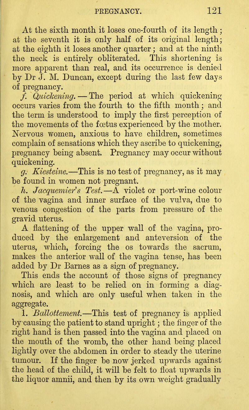 At the sixth month it loses one-fourth of its length; at the seventh it is only half of its original length; at the eighth it loses another quarter; and at the ninth the neck is entirely obliterated. This shortening is more apparent than real, and its occurrence is denied by Dr J. M. Duncan, except during the last few days of pregnancy. /. Quickening. — The period at which quickening occurs varies from the fourth to the fifth month; and the term is understood to imply the first perception of the movements of the foetus experienced by the mother. Nervous women, anxious to have children, sometimes complain of sensations which they ascribe to quickening, pregnancy being absent. Pregnancy may occur without quickening. g. Kiesteine.—This is no test of pregnancy, as it may be found in women not pregnant. li. Jacquemier's Test.—A violet or port-wine colour of the vagina and inner surface of the vulva, due to venous congestion of the parts from pressure of the gravid uterus. A flattening of the upper wall of the vagina, pro- duced by the enlargement and anteversion of the uterus, which, forcing the os towards the sacrum, makes the anterior wall of the vagina tense, has been added by Dr Barnes as a sign of pregnancy. This ends the account of those signs of pregnancy which are least to be relied on in forming a diag- nosis, and which are only useful when taken in the aggregate. 1. Ballottement.—This test of pregnancy is applied bycausing the patient to stand upright; the finger of the right hand is then passed into the vagina and placed on the mouth of the womb, the other hand being placed lightly over the abdomen in order to steady the uterine tumour. If the finger be now jerked upwards against the head of the child, it will be felt to float upwards in the liquor amnii, and then by its own weight gradually