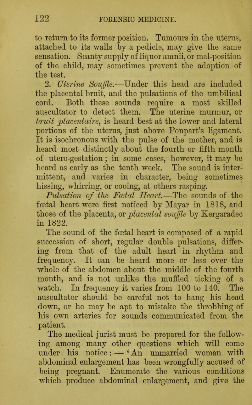 to return to its former position. Tumours in the uterus, attached to its walls by a pedicle, may give the same sensation. Scanty supply of liquor amnii, or mal-position of the child, may sometimes prevent the adoj)tion of the test. 2. Uterine Souffle.—Under this head are included the placental bruit, and the pulsations of the umbilical cord. Both these sounds require a most skilled auscultator to detect them. The uterine murmur, or hruit ijlacentaire, is heard best at the lower and lateral portions of the uterus, just above Ponpart's ligament. It is isochronous with the pulse of the mother, and is heard most distinctly about the fourth or fifth month of utero-gestation; in some cases, however, it may be heard as early as the tenth week. The sound is inter- mittent, and varies in character, being sometimes hissing, whirring, or cooing, at others rasping. Pulsation of the Foetal Heart.—The sounds of the foetal heart were first noticed by Mayar in 1818, and those of the placenta, or placental souffle by Kergaradec in 1822. The sound of the foetal heart is composed of a rapid succession of short, regular double pulsations, differ- ing from that of the adult heart in rhythm and frequency. It can be heard more or less over the whole of the abdomen about the middle of the fourth month, and is not unlike the muffled ticking of a watch. In frequency it varies from 100 to 140. The auscultator should be careful not to hang his head down, or he may be apt to mistake the throbbing of his own arteries for sounds communicated from the patient. The medical jurist must be prepared for the follow- ing among many other questions which will come under his notice: — *■ An unmarried woman with abdominal enlargement has been wrongfully accused of being pregnant. Enumerate the various conditions Avhich produce abdominal enlargement, and give the