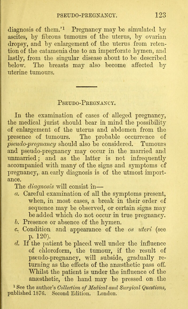 diagnosis of tliem.'^ Pregnancy may be sinmlated by ascites, by fibrous tnmoiirs of the uterus, by ovarian dropsy, and by enlargement of the uterus from reten- tion of the catamenia due to an imperforate hymen, and lastly, from the singular disease about to be described below. The breasts may also become affected by uterine tumours. Pseudo-Pregnancy, In the examination of cases of alleged pregnancy, the medical jurist should bear in mind the possibility of enlargement of the uterus and abdomen from the presence of tumours. The probable occurrence of pseudo-pregnayicy should also be considered. Tumours and pseudo-pregnancy may occur in the married and unmarried; and as the latter is not infrequently accompanied with many of the signs and symptoms of pregnancy,, an early diagnosis is of the utmost import- ance. The diagnosis will consist in— a. Careful examination of all the symptoms present, when, in most cases, a break in their order of sequence may be observed, or certain signs may be added which do not occur in true pregnancy. h. Presence or absence of the hymen. c. Condition and appearance of the os ideri (see p. 120). d. If the patient be placed weU under the influence of chloroform, the tumour, if the result of pseudo-pregnancy, will subside, gradually re- turning as the effects of the anaesthetic pass off. VYliilst the patient is under the influence of the ansesthetic, the hand may be pressed on the 1 See the author's Collection of Medical and Surgical Questions, pubHshed 1876. Second Edition. London.