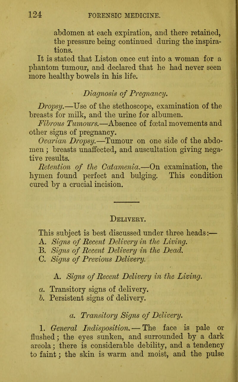 abdomen at each expiration, and there retained, the pressure being continued during the inspira- tions. It is stated that Liston once cut into a woman for a phantom tumour, and declared that he had never seen more healthy bowels in his life. Diagnosis of Pregnancy. Dropsy.—Use of the stethoscope, examination of the breasts for milk, and the urine for albumen. Fibrous Tumours.—Absence of foetal movements and other signs of pregnancy. Ovarian Drojjsy.—Tumour on one side of the abdo- men ; breasts unaffected, and auscultation giving nega- tive results. ReteMion of the Catamenia.—On examination, the hymen found perfect and bulging. This condition cured by a crucial incision. Delivery. This subject is best discussed under three heads:— A. Signs of Recent Delivery in the Living. B. Signs of Recent Delivery in the Dead. C. Signs of Previous Delivery. A. Signs of Recent Delivery in the Living. a. Transitory signs of delivery. h. Persistent signs of delivery. a. Transitory Signs of Delivery. 1. General Indisposition. — The face is pale or flushed; the eyes sunken, and surrounded by a dark areola; there is considerable debility, and a tendency to faint j the skin is warm and moist, and the pulse