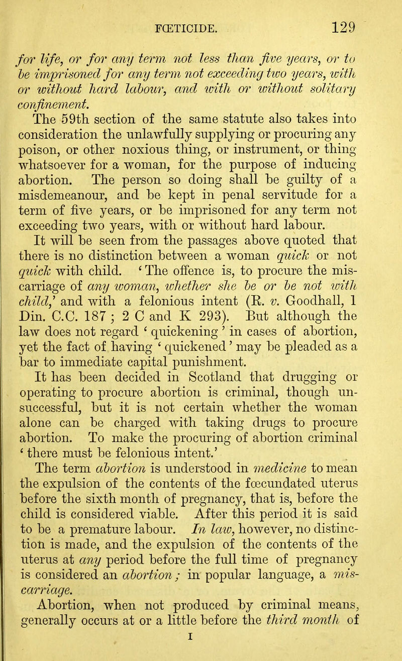 for life, or for any term not less than five years, or to he imprisoned for any term not exceeding tioo years, with or without hard labour, and tvith or without solitary confinement. The 59tli section of the same statute also takes into consideration the unlawfully supplying or procuring any poison, or other noxious thing, or instrument, or thing whatsoever for a woman, for the purpose of inducing abortion. The person so doing shall be guilty of a misdemeanour, and be kept in penal servitude for a term of five years, or be imprisoned for any term not exceeding two years, with or without hard labour. It will be seen from the passages above quoted that there is no distinction between a woman quich or not quick with child. ' The offence is, to procure the mis- carriage of any ivoman, 'whether she he or he not loith child^ and with a felonious intent (R. v. Goodhall, 1 Din. C.C. 187 ; 2 C and K 293). But although the law does not regard ' quickening ' in cases of abortion, yet the fact of having ' quickened' may be pleaded as a bar to immediate capital punishment. It has been decided in Scotland that drugging or operating to procure abortion is criminal, though un- successful, but it is not certain whether the woman alone can be charged with taking drugs to procure abortion. To make the procuring of abortion criminal * there must be felonious intent.' The term ahortion is understood in medicine to mean the expulsion of the contents of the foecundated uterus before the sixth month of pregnancy, that is, before the child is considered viable. After this period it is said to be a premature labour. In laiv, however, no distinc- tion is made, and the expulsion of the contents of the uterus at any period before the full time of pregnancy is considered an ahortion ; in popular language, a mis- carriage. Abortion, when not produced by criminal means, generally occurs at or a little before the third month of I