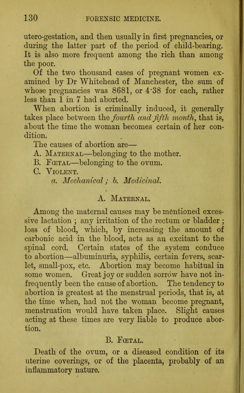 utero-gestation, and then usually in first pregnancies, or during the latter part of the period of child-bearing. It is also more frequent among the rich than among the poor. Of the two thousand cases of pregnant women ex- amined by Dr Whitehead of Manchester, the sum of whose pregnancies was 8681, or 4*38 for each, rather less than 1 in 7 had aborted. When abortion is criminally induced, it generally takes place between the fourth and fifth month, that is, about the time the woman becomes certain of her con- dition. The causes of abortion are— A. Maternal—belonging to the mother. B. FcETAL—belonging to the ovum. C. Violent. a. Mechatiical; b. Medicinal. A. Maternal. Among the maternal causes may be mentioned exces- sive lactation ; any irritation of the rectum or bladder ; loss of blood, which, by increasing the amount of carbonic acid in the blood, acts as an excitant to the spinal cord. Certain states of the system conduce to abortion—albuminuria, syphilis, certain fevers, scar- let, small-pox, etc. Abortion may become habitual in some women. Great joy or sudden sorrow have not in- frequently been the cause of abortion. The tendency to abortion is greatest at the menstrual periods, that is, at the time when, had not the woman become pregnant, menstruation would have taken place. Slight causes acting at these times are very liable to produce abor- tion. B. FcETAL. Death of the ovum, or a diseased condition of its uterine coverings, or of the placenta, probably of an inflammatory nature.