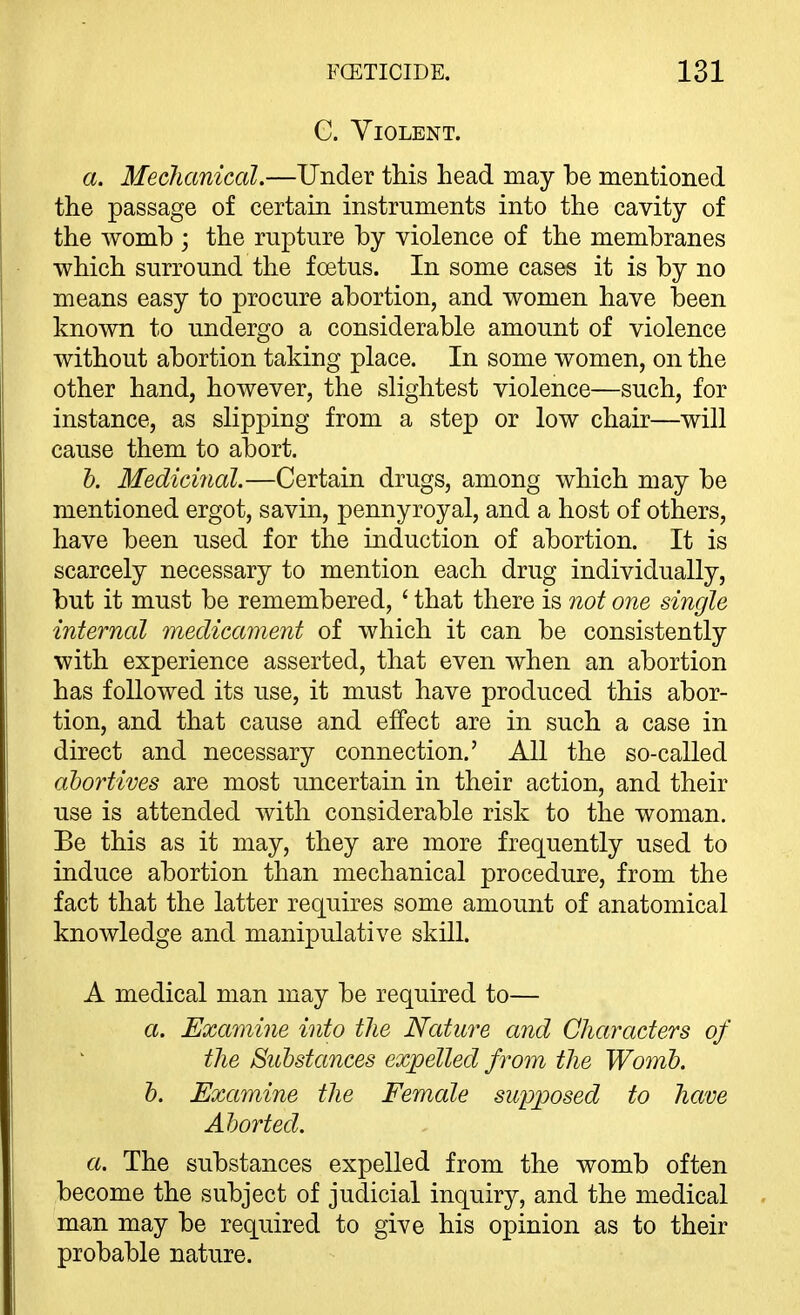 C. Violent. a. Mechanical.—Under this head may he mentioned the passage of certain instruments into the cavity of the AYomh ; the rupture by violence of the membranes which surround the foetus. In some cases it is by no means easy to procure abortion, and women have been known to undergo a considerable amount of violence without abortion taking place. In some women, on the other hand, however, the slightest violence—such, for instance, as slipping from a step or low chair—will cause them to abort. 6. Medicinal.—Certain drugs, among which may be mentioned ergot, savin, pennyroyal, and a host of others, have been used for the induction of abortion. It is scarcely necessary to mention each drug individually, but it must be remembered, ' that there is not one single internal medicament of which it can be consistently with experience asserted, that even when an abortion has followed its use, it must have produced this abor- tion, and that cause and effect are in such a case in direct and necessary connection.' All the so-called abortives are most uncertain in their action, and their use is attended with considerable risk to the woman. Be this as it may, they are more frequently used to induce abortion than mechanical procedure, from the fact that the latter requires some amount of anatomical knowledge and manipulative skill. A medical man may be required to— a. Exa7nine into the Nature and Characters of the Substances expelled from the Womb, h. Examine the Female supposed to have Aborted. a. The substances expelled from the womb often become the subject of judicial inquiry, and the medical man may be required to give his opinion as to their probable nature.