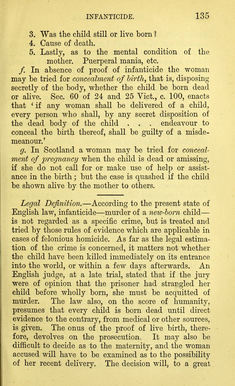 3. Was the child still or live born 1 4. Cause of death. 5. Lastly, as to the mental condition of the mother. Puerperal mania, etc. /. In absence of proof of infanticide the woman may be tried for concealment of hirtli, that is, disposing secretly of the body, whether the child be born dead or alive. Sec. 60 of 24 and 25 Vict., c. 100, enacts that * if any woman shall be delivered of a child, every person who shall, by any secret disposition of the dead body of the child . . . endeavour to conceal the birth thereof, shall be guilty of a misde- meanour.' g. In Scotland a woman may be tried for conceal- ment of pregnancy when the child is dead or amissing, if she do not call for or make use of help or assist- ance in the birth; but the case is quashed if the child be shown alive by the mother to others. Legal Definition.—According to the present state of English law, infanticide—murder of a neio-horn child— is not regarded as a specific crime, but is treated and tried by those rules of evidence which are applicable in cases of felonious homicide. As far as the legal estima- tion of the crime is concerned, it matters not whether the child have been killed immediately on its entrance into the world, or within a few days afterwards. An English judge, at a late trial, stated that if the jury were of opinion that the prisoner had strangled her child before wholly born, she must be acquitted of murder. The law also, on the score of humanity, presumes that every child is born dead until direct evidence to the contrary, from medical or other sources, is given. The onus of the proof of live birth, there- fore, devolves on the prosecution It may also be difficult to decide as to the maternity, and the woman accused will have to be examined as to the possibility of her recent delivery. The decision will, to a great