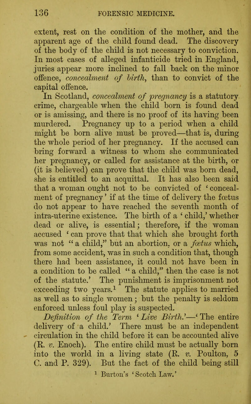 extent, rest on the condition of tlie mother, and the apparent age of the child found dead. The discovery of the body of the child is not necessary to conviction. In most cases of alleged infanticide tried in England, juries appear more inclined to fall back on the minor offence, concealment of hirth^ than to convict of the capital offence. In Scotland, concealment of ijregnancy is a statutory crime, chargeable when the child born is found dead or is amissing, and there is no proof of its having been murdered. Pregnancy up to a period when a child might be born alive must be proved—that is, during the whole period of her pregnancy. If the accused can bring forward a witness to whom she communicated her pregnancy, or called for assistance at the birth, or (it is believed) can prove that the child was born dead, she is entitled to an acquittal. It has also been said that a woman ought not to be convicted of ^ conceal- ment of pregnancy' if at the time of delivery the foetus do not appear to have reached the seventh month of intra-uterine existence. The birth of a * child,' whether dead or alive, is essential; therefore, if the woman accused * can prove that that which she brought forth was not  a child, but an abortion, or a foetus which, from some accident, was in such a condition that, though there had been assistance, it could not have been in a condition to be called  a child, then the case is not of the statute.' The punishment is imprisonment not exceeding two years. ^ The statute applies to married as well as to single women; but the penalty is seldom enforced unless foul play is suspected. Definition of the Term ' Live Birth.''—' The entire delivery of a child.' There must be an independent circulation in the child before it can be accounted alive (K. V. Enoch). The entire child must be actually born into the world in a living state (R. v. Poulton, 5 C. and P. 329). But the fact of the child being still 1 Burton's ' Scotch Law.'